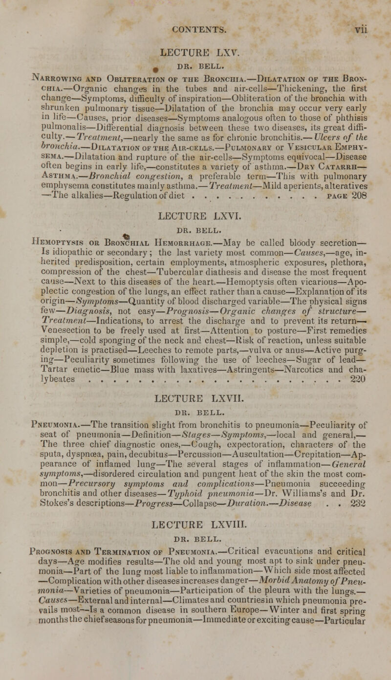 LECTURE LXV. 9 DR. BELL. Narrowing and Obliteration of the Bronchia.—Dilatation of the Bron- chia.—Organic changes in the tubes and air-cells—Thickening, the first change—Symptoms, difficulty of inspiration—Obliteration of the bronchia with shrunken pulmonary tissue—Dilatation of the bronchia may occur very early in life—Causes, prior diseases—Symptoms analogous often to those of phthisis pulmonalis—Differential diagnosis between these two diseases, its great diffi- culty.— Treatment,—nearly the same as for chronic bronchitis.— Ulcers of the bronchia—Dilatation of the Air-cells.—Pulmonary or Vesicular Emphy- sema.—Dilatation and rupture of the air-cells—Symptoms equivocal—Disease often begins in early life,—constitutes a variety of asthma.—Dry Catarrh— Asthma.—Bronchial congestion, a preferable term—This with pulmonary emphysema constitutes mainly asthma.— Treatment—Mild aperients, alteratives —The alkalies—Regulation of diet page 208 LECTURE LXVI. DR. BELL. Hemoptysis or Bronchial Hemorrhage.—May be called bloody secretion— Is idiopathic or secondary; the last variety most common—Causes,—age, in- herited predisposition, certain employments, atmospheric exposures, plethora, compression of the chest—Tubercular diathesis and disease the most frequent cause—Next to this diseases of the heart.—Hemoptysis often vicarious—Apo- plectic congestion of the lungs, an effect rather than a cause—Explanation of its origin—Symptoms—Quantity of blood discharged variable—The physical signs few—Diagnosis, not easy—Prognosis—Organic changes of structure— Treatment—Indications, to arrest the discharge and to prevent its return- Venesection to be freely used at first—Attention to posture—First remedies simple,—cold sponging of the neck and chest—Risk of reaction, unless suitable depletion is practised—Leeches to remote parts,—vulva or anus—Active purg- ing—Peculiarity sometimes following the use of leeches—Sugar of lead— Tartar emetic—Blue mass with laxatives—Astringents—Narcotics and cha- lybeates 220 LECTURE LXVII. DR. BELL. Pneumonia—The transition slight from bronchitis to pneumonia—Peculiarity of seat of pneumonia—Definition—Stages—Symptoms,—local and general,— The three chief diagnostic ones,—Cough, expectoration, characters of the sputa, dyspnoea, pain, decubitus—Percussion—Auscultation—Crepitation—Ap- pearance of inflamed lung—The several stages of inflammation—General symptoms,—disordered circulation and pungent heat of the skin the most com- mon—Precursory symptoms and complications—Pneumonia succeeding bronchitis and other diseases—Typhoid pneumonia—Dr. Williams's and Dr. Stokes's descriptions—Progress—Collapse—Duration.—Disease . . 232 LECTURE LXVIII. DR. BELL. Prognosis and Termination of Pneumonia.—Critical evacuations and critical days—Age modifies results—The old and young most apt to sink under pneu- monia—Part of the lung most liable to inflammation—Which side most affected —Complication with other diseases increases danger—Morbid Anatomy of Pneu- monia—Varieties of pneumonia—Participation of the pleura with the lungs.— Causes—External and internal—Climates and countriesin which pneumonia pre- vails most—Is a common disease in southern Europe—Winter and first spring months the chief seasons for pneumonia—Immediate or exciting cause—Particular