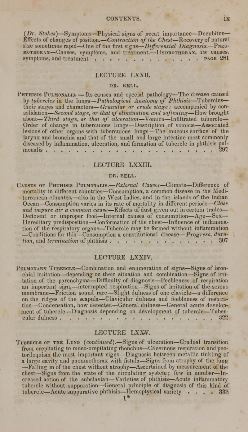 (Dr. Stokes)—Symptoms—Physical signs of great importance—Decubitus— Effects of changes opposition.—Contraction of the Chest—Recovery of natural size sometimes rapid—One of the first signs—Differential Diagnosis.—Pneu- mothorax—Causes, symptoms, and treatment.—Hydrothorax, its causes, symptoms, and treatment page 281 LECTURE LXXII. DR. BELL. Phthisis Pulmonams. — Its causes and special pathology—The disease caused by tubercles in the lungs—Pathological Anatomy of Phthisis—Tubercles— their stages and characters—Granular or crude stage; accompanied by con- solidation—Second stage, or that of elimination and softening—How brought about—Third stage, or that of ulceration—Vomica—Infiltrated tubercle— Order of change in tuberculous lungs—Description of vomicae—Associated lesions of other organs with tuberculous lungs—The mucous surface of the larynx and bronchia and that of the small and large intestine most commonly diseased by inflammation, ulceration, and formation of tubercle in phthisis pul- monalis 29? LECTURE LXXIII. DR. BELL. Causes of Phthisis Pulmonams.—External Causes—Climate—Difference of mortality in different countries—Consumption, a common disease in the Medi- terranean climates,—also in the West Indies, and in the islands of the Indian Ocean—Consumption varies in its rate of mortality in different periods—Close and impure air a common cause—Effects of dust given out in certain trades— Deficient or improper food—Internal causes of consumption—Age—Sex— Hereditary predisposition—Conformation of the chest—Influence of inflamma- tion of the respiratory organs—Tubercle may be formed without inflammation —Conditions for this—Consumption a constitutional disease—Progress, dura- tion, and termination of phthisis 307 LECTURE LXXIV. Pulmonary Tubercle—Combination and enumeration of signs—Signs of bron- chial irritation—depending on their situation and combination—Signs of irri- tation of the parenchyma—Difficulty of diagnosis—Feebleness of respiration an important sign,—interrupted respiration—Signs of irritation of the serous membrane—Friction sound rare—Slight dulness of one clavicle—a difference on the ridges of the scapula—Clavicular dulness and feebleness of respira- tion—Condensation, how detected—General dulness—General acute develop- ment of tubercle—Diagnosis depending on development of tubercle—Tuber- cular dulness 322 LECTURE LXXV. Tubercle of the Lung (continued).—Signs of ulceration—Gradual transition from crepitating to mueo-crepitatingrhonchus—Cavernous respiration and pec- toriloquism the most important signs—Diagnosis between metallic tinkling of a large cavity and pneumothorax with fistula—Signs from atrophy of the lung —Falling in of the chest without atrophy—Ascertained by measurement of the chest—Signs from the state of the circulating system; few in number—In- creased action of the subclavian—Varieties of phthisis—Acute inflammatory tubercle without suppuration—General principle of diagnosis of this kind of tubercle—Acute suppurative phthisis—Hemoptysical variety .... 33H 1*