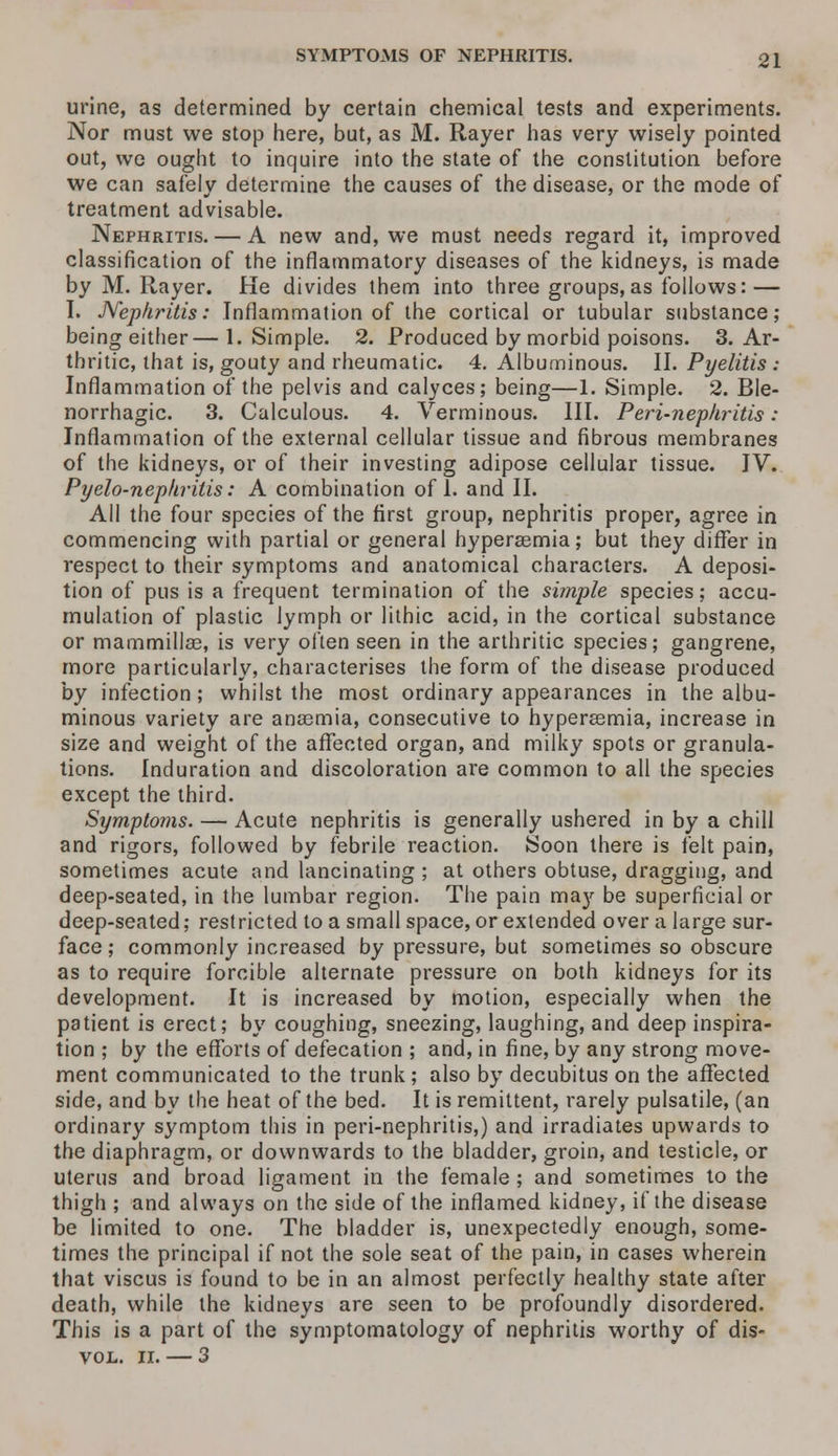 urine, as determined by certain chemical tests and experiments. Nor must we stop here, but, as M. Rayer has very wisely pointed out, we ought to inquire into the state of the constitution before we can safely determine the causes of the disease, or the mode of treatment advisable. Nephritis. — A new and, we must needs regard it, improved classification of the inflammatory diseases of the kidneys, is made by M. Rayer. He divides them into three groups,as follows: — I. Nephritis: Inflammation of the cortical or tubular substance; being either—1. Simple. 2. Produced by morbid poisons. 3. Ar- thritic, that is, gouty and rheumatic. 4. Albuminous. II. Pyelitis : Inflammation of the pelvis and calyces; being—1. Simple. 2. Ble- norrhagic. 3. Calculous. 4. Verminous. III. Peri-nephritis : Inflammation of the external cellular tissue and fibrous membranes of the kidneys, or of their investing adipose cellular tissue. IV. Pyelo-nephrilis: A combination of 1. and II. All the four species of the first group, nephritis proper, agree in commencing with partial or general hyperaemia; but they differ in respect to their symptoms and anatomical characters. A deposi- tion of pus is a frequent termination of the simple species; accu- mulation of plastic lymph or lithic acid, in the cortical substance or mammillae, is very often seen in the arthritic species; gangrene, more particularly, characterises the form of the disease produced by infection; whilst the most ordinary appearances in the albu- minous variety are anaemia, consecutive to hyperaemia, increase in size and weight of the affected organ, and milky spots or granula- tions. Induration and discoloration are common to all the species except the third. Symptoms. — Acute nephritis is generally ushered in by a chill and rigors, followed by febrile reaction. Soon there is felt pain, sometimes acute and lancinating ; at others obtuse, dragging, and deep-seated, in the lumbar region. The pain may be superficial or deep-seated; restricted to a small space, or extended over a large sur- face ; commonly increased by pressure, but sometimes so obscure as to require forcible alternate pressure on both kidneys for its development. It is increased by motion, especially when the patient is erect; by coughing, sneezing, laughing, and deep inspira- tion ; by the efforts of defecation ; and, in fine, by any strong move- ment communicated to the trunk ; also by decubitus on the affected side, and by the heat of the bed. It is remittent, rarely pulsatile, (an ordinary symptom this in peri-nephritis,) and irradiates upwards to the diaphragm, or downwards to the bladder, groin, and testicle, or uterus and broad ligament in the female ; and sometimes to the thigh ; and always on the side of the inflamed kidney, if the disease be limited to one. The bladder is, unexpectedly enough, some- times the principal if not the sole seat of the pain, in cases wherein that viscus is found to be in an almost perfectly healthy state after death, while the kidneys are seen to be profoundly disordered. This is a part of the symptomatology of nephritis worthy of dis- vol. n. — 3