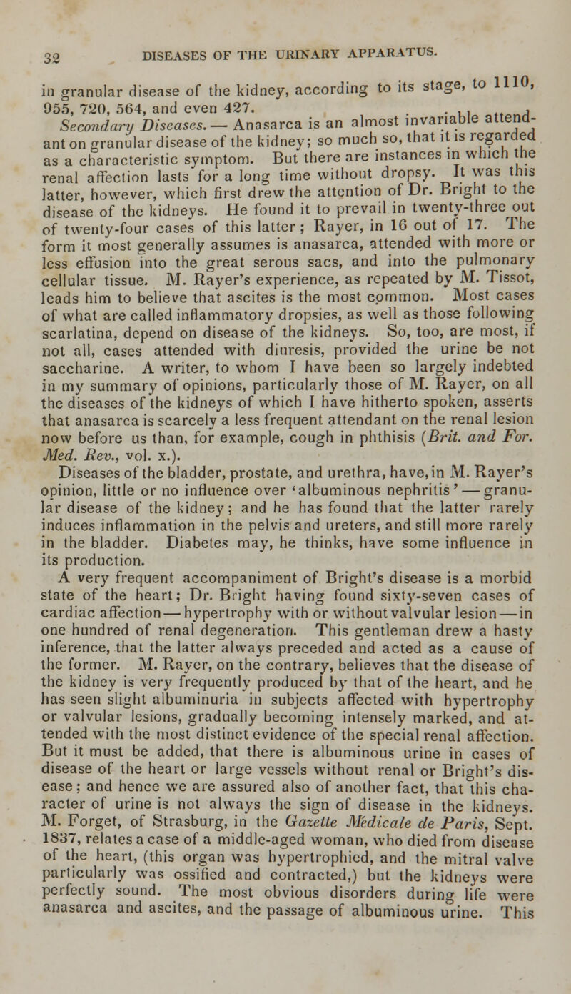 in granular disease of the kidney, according to its stage, to 1110, 955, 720, 564, and even 427. . . . , Secondary Diseases.— Anasarca is an almost invariable attend- ant on granular disease of the kidney; so much so, that it is regarded as a characteristic symptom. But there are instances in which the renal affection lasts for a long time without dropsy. It was this latter, however, which first drew the attention of Dr. Bright to the disease of the kidneys. He found it to prevail in twenty-three out of twenty-four cases of this latter; Rayer, in 16 out of 17. The form it most generally assumes is anasarca, attended with more or less effusion into the great serous sacs, and into the pulmonary cellular tissue. M. Rayer's experience, as repeated by M. Tissot, leads him to believe that ascites is the most common. Most cases of what are called inflammatory dropsies, as well as those following scarlatina, depend on disease of the kidneys. So, too, are most, if not all, cases attended with diuresis, provided the urine be not saccharine. A writer, to whom I have been so largely indebted in my summary of opinions, particularly those of M. Rayer, on all the diseases of the kidneys of which I have hitherto spoken, asserts that anasarca is scarcely a less frequent attendant on the renal lesion now before us than, for example, cough in phthisis (Brit, and For. Med. Rev., vol. x.). Diseases of the bladder, prostate, and urethra, have, in M. Rayer's opinion, little or no influence over 'albuminous nephritis' — granu- lar disease of the kidney; and he has found that the latter rarely induces inflammation in the pelvis and ureters, and still more rarely in the bladder. Diabetes may, he thinks, have some influence in its production. A very frequent accompaniment of Bright's disease is a morbid state of the heart; Dr. Bright having found sixtj'-seven cases of cardiac affection — hypertrophy with or without valvular lesion—in one hundred of renal degeneration. This gentleman drew a hasty inference, that the latter always preceded and acted as a cause of the former. M. Rayer, on the contrary, believes that the disease of the kidney is very frequently produced by that of the heart, and he has seen slight albuminuria in subjects affected with hypertrophy or valvular lesions, gradually becoming intensely marked, and at- tended with the most distinct evidence of the special renal affection. But it must be added, that there is albuminous urine in cases of disease of the heart or large vessels without renal or Bright's dis- ease; and hence we are assured also of another fact, that this cha- racter of urine is not always the sign of disease in the kidneys. M. Forget, of Strasburg, in the Gazette Medicale de Paris, Sept. 1837, relates a case of a middle-aged woman, who died from disease of the heart, (this organ was hypertrophied, and the mitral valve particularly was ossified and contracted,) but the kidneys were perfectly sound. The most obvious disorders during life were anasarca and ascites, and the passage of albuminous urine. This