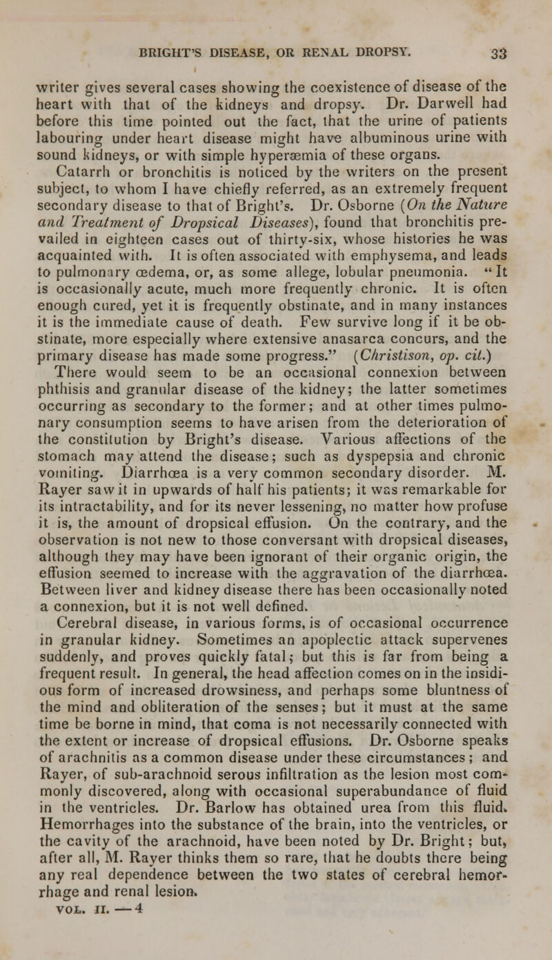 writer gives several cases showing the coexistence of disease of the heart with that of the kidneys and dropsy. Dr. Darwell had before this time pointed out the fact, that the urine of patients labouring under heart disease might have albuminous urine with sound kidneys, or with simple hyperemia of these organs. Catarrh or bronchitis is noticed by the writers on the present subject, to whom I have chiefly referred, as an extremely frequent secondary disease to that of Bright's. Dr. Osborne (On the Nature and Treatment of Dropsical Diseases), found that bronchitis pre- vailed in eighteen cases out of thirty-six, whose histories he was acquainted with. It is often associated with emphysema, and leads to pulmonary oedema, or, as some allege, lobular pneumonia. It is occasionally acute, much more frequently chronic. It is often enough cured, yet it is frequently obstinate, and in many instances it is the immediate cause of death. Few survive long if it be ob- stinate, more especially where extensive anasarca concurs, and the primary disease has made some progress. (Christison, op. cit.) There would seem to be an occasional connexion between phthisis and granular disease of the kidney; the latter sometimes occurring as secondary to the former; and at other times pulmo- nary consumption seems to have arisen from the deterioration of the constitution by Bright's disease. Various affections of the stomach may attend the disease; such as dyspepsia and chronic vomiting. Diarrhoea is a very common secondary disorder. M. Rayer saw it in upwards of half his patients; it was remarkable for its intractability, and for its never lessening, no matter how profuse it is, the amount of dropsical effusion. On the contrary, and the observation is not new to those conversant with dropsical diseases, although they may have been ignorant of their organic origin, the effusion seemed to increase with the aggravation of the diarrhoea. Between liver and kidney disease there has been occasionally noted a connexion, but it is not well defined. Cerebral disease, in various forms, is of occasional occurrence in granular kidney. Sometimes an apoplectic attack supervenes suddenly, and proves quickly fatal; but this is far from being a frequent result. In general, the head affection comes on in the insidi- ous form of increased drowsiness, and perhaps some bluntness of the mind and obliteration of the senses; but it must at the same time be borne in mind, that coma is not necessarily connected with the extent or increase of dropsical effusions. Dr. Osborne speaks of arachnitis as a common disease under these circumstances ; and Rayer, of sub-arachnoid serous infiltration as the lesion most com- monly discovered, along with occasional superabundance of fluid in the ventricles. Dr. Barlow has obtained urea from this fluid* Hemorrhages into the substance of the brain, into the ventricles, or the cavity of the arachnoid, have been noted by Dr. Bright; but, after all, M. Rayer thinks them so rare, that he doubts there being any real dependence between the two states of cerebral hemor- rhage and renal lesion* VOL. II. — 4