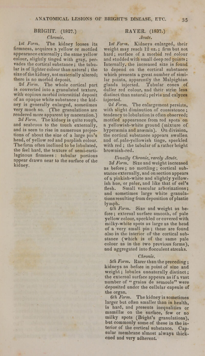 BRIGHT. (1827.) Chronic. 1st Form. The kidney looses its firmness, acquires a yellow or mottled appearance externally ; the same yellow- colour, slightly tinged with gray, per- vades the cortical substance ; the tubu- lar is of lighter colour than natural ; the size of the kidney, not materially altered; there is no morbid deposit. 2d Form. The whole cortical part is converted into a granulated texture, with copious morbid interstitial deposit of an opaque white substance ; the kid- ney is generally enlarged, sometimes very much so. (The granulations are rendered more apparent by maceration.) 3c? Form. The kidney is quite rough, and scabrous to the touch externally, and is seen to rise in numerous projec- tions of about the size of a large pin's head, of yellow red and purplish colour. The form often inclined to be lobulated, the feel hard, the texture of semi-carti- laginous firmness : tubular portions appear drawn near to the surface of the kidney. RAYER. (1837.) .Icule. 1st Form. Kidneys enlarged, their weight may reach 12 oz.; firm but not hard; surface of a morbid red colour and studded with small deep red points; Internally, the increased size is found to depend on the cortical substance which presents a great number of simi- lar points, apparently the Malpighian glands injected. Tubular cones of duller red colour, and their striae less distinct than natural; pelvis and calyces injected. 2d Form. The enlargement persists, with slight diminution of consistence; tendency to lobulation is often observed; mottled appearance from red spots on a yellowish-white ground (mixture of hyperaemia and anaemia). On division, the cortical substance appears swollen and of.pale-yellowish tinge, speckled with red ; the tubular of a rather bright brownish-red. Usually Chronic, rarely Acute. 3d Form. Size and weight increased as before ; no mottling; cortical sub- stance externally, and on section appears of a pinkish-white and slightly yellow- ish hue, or paler, and like that of eel's flesh. Small vascular arborizations; and sometimes large white granula- tions resulting from deposition of plastic lymph. 4th Form. Size and weight as be- fore ; external surface smooth, of pale yellow colour, speckled or covered with milky-white spots as large as the head of a very small pin ; these are found also in the interior of the cortical sub- stance (which is of the same pale colour as in the two previous forms), and aggregated into flocculent streaks. Chronic. 5th Form. Rarer than the preceding; kidneys as before in point of size and weight; lobules unnaturally distinct; the external surface appears as if a vast number of  grains de semoule were deposited under the cellular capsule of the organ. 6th Form. The kidney is sometimes larger but often smaller than in health, is hard, and presents inequalities or niamillffi on the surface, few or no milky spots (Bright's granulations), but commonly some of these in the in- terior of the cortical substance. Cap- sular membrane almost always thick- ened and very adherent.