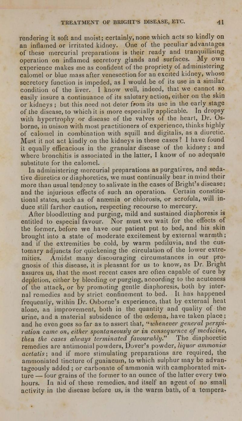 rendering it soft and moist; certainly, none which acts so kindly on an inflamed or irritated kidney. One of the peculiar advantages of these mercurial preparations is their ready and tranquillising operation on inflamed secretory glands and surfaces. My own experience makes me as confident of the propriety of administering calomel or blue mass after venesection for an excited kidney, whose secretory function is impeded, as I would be of its use in a similar condition of the liver. I know well, indeed, that we cannot so easily insure a continuance of its salutary action, either on the skin or kidneys ; but this need not deter from its use in the early stage of the disease, to which it is more especially applicable. In dropsy with hypertrophy or disease of the valves of the heart, Dr. Os- borne, in unison with most practitioners of experience, thinks highly of calomel in combination with squill and digitalis, as a diuretic. Must it not act kindly on the kidneys in these cases? I have found it equally efficacious in the granular disease of the kidney; and where bronchitis is associated in the latter, I know of no adequate substitute for the calomel. In administering mercurial preparations as purgatives, and seda- tive diuretics or diaphoretics, we must continually bear in mind their more than usual tendency to salivate in the cases of Bright's disease; and the injurious effects of such an operation. Certain constitu- tional states, such as of anaemia or chlorosis, or scrofula, will in- duce still farther caution, respecting recourse to mercury. After bloodletting and purging, mild and sustained diaphoresis is entitled to especial favour. Nor must we wait for the effects of the former, before we have our patient put to bed, and his skin brought into a state of moderate excitement by external warmth; and if the extremities be cold, by warm pediluvia, and the cus- tomary adjuncts for quickening the circulation of the lower extre- mities. Amidst many discouraging circumstances in our pro- gnosis of this disease, it is pleasant for us to know, as Dr. Bright assures us, that the most recent cases are often capable of cure by depletion, either by bleeding or purging, according to the acuteness of the attack, or by promoting gentle diaphoresis, both by inter- nal remedies and by strict confinement to bed. It has happened frequently, within Dr. Osborne's experience, that by external heat alone, an improvement, both in the quantity and quality of the urine, and a material subsidence of the oedema, have taken place; and he even goes so far as to assert that, whenever general perspi- ration came on, either spontaneously or in consequence of medicine, then the cases always terminated favourably. The diaphoretic remedies are antimonial powders, Dover's powder, liquor ammonia? acetatis; and if more stimulating preparations are required, the ammoniated tincture of guaiacum, to which sulphur may be advan- tageously added ; or carbonate of ammonia with camphorated mix- ture — four grains of the former to an ounce of the latter every two hours. In aid of these remedies, and itself an ngent of no small activity in the disease before us, is the warm bath, of a tempera-