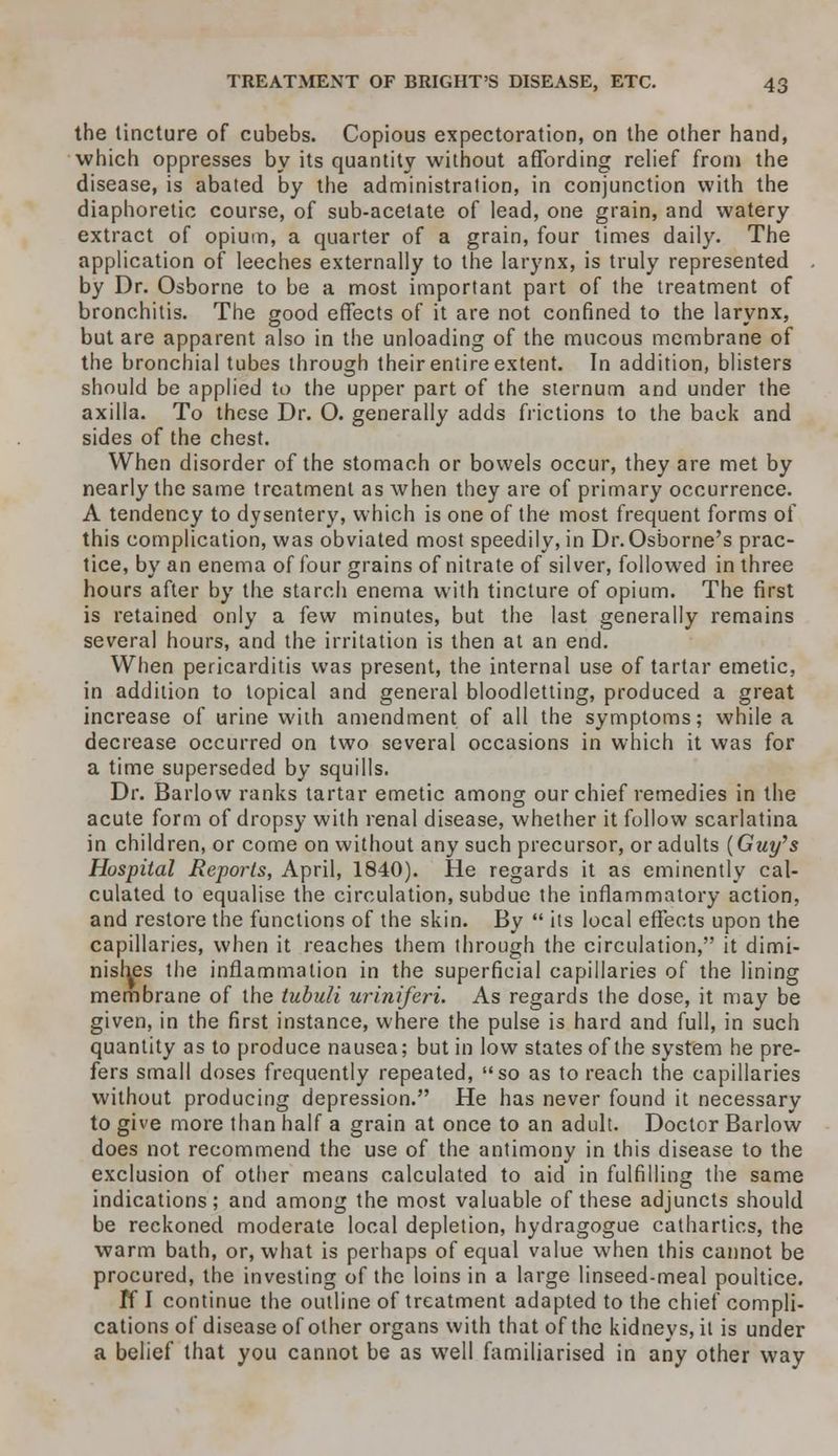 the tincture of cubebs. Copious expectoration, on the other hand, which oppresses by its quantity without affording relief from the disease, is abated by the administration, in conjunction with the diaphoretic course, of sub-acetate of lead, one grain, and watery extract of opium, a quarter of a grain, four times daily. The application of leeches externally to the larynx, is truly represented by Dr. Osborne to be a most important part of the treatment of bronchitis. The good effects of it are not confined to the larynx, but are apparent also in the unloading of the mucous membrane of the bronchial tubes through their entire extent. In addition, blisters should be applied to the upper part of the sternum and under the axilla. To these Dr. O. generally adds frictions to the back and sides of the chest. When disorder of the stomach or bowels occur, they are met by nearly the same treatment as when they are of primary occurrence. A tendency to dysentery, which is one of the most frequent forms of this complication, was obviated most speedily, in Dr. Osborne's prac- tice, by an enema of four grains of nitrate of silver, followed in three hours after by the starch enema with tincture of opium. The first is retained only a few minutes, but the last generally remains several hours, and the irritation is then at an end. When pericarditis was present, the internal use of tartar emetic, in addition to topical and general bloodletting, produced a great increase of urine with amendment of all the symptoms; while a decrease occurred on two several occasions in which it was for a time superseded by squills. Dr. Barlow ranks tartar emetic among our chief remedies in the acute form of dropsy with renal disease, whether it follow scarlatina in children, or come on without any such precursor, or adults (Guy's Hospital Reports, April, 1840). He regards it as eminently cal- culated to equalise the circulation, subdue the inflammatory action, and restore the functions of the skin. By its local effects upon the capillaries, when it reaches them through the circulation, it dimi- nishes the inflammation in the superficial capillaries of the lining membrane of the tubuli uriniferi. As regards the dose, it may be given, in the first instance, where the pulse is hard and full, in such quantity as to produce nausea; but in low states of the system he pre- fers small doses frequently repeated, so as to reach the capillaries without producing depression. He has never found it necessary to give more than half a grain at once to an adult. Doctor Barlow does not recommend the use of the antimony in this disease to the exclusion of other means calculated to aid in fulfilling the same indications; and among the most valuable of these adjuncts should be reckoned moderate local depletion, hydragogue cathartics, the warm bath, or, what is perhaps of equal value when this cannot be procured, the investing of the loins in a large linseed-meal poultice. If I continue the outline of treatment adapted to the chief compli- cations of disease of other organs with that of the kidneys, it is under a belief that you cannot be as well familiarised in any other way