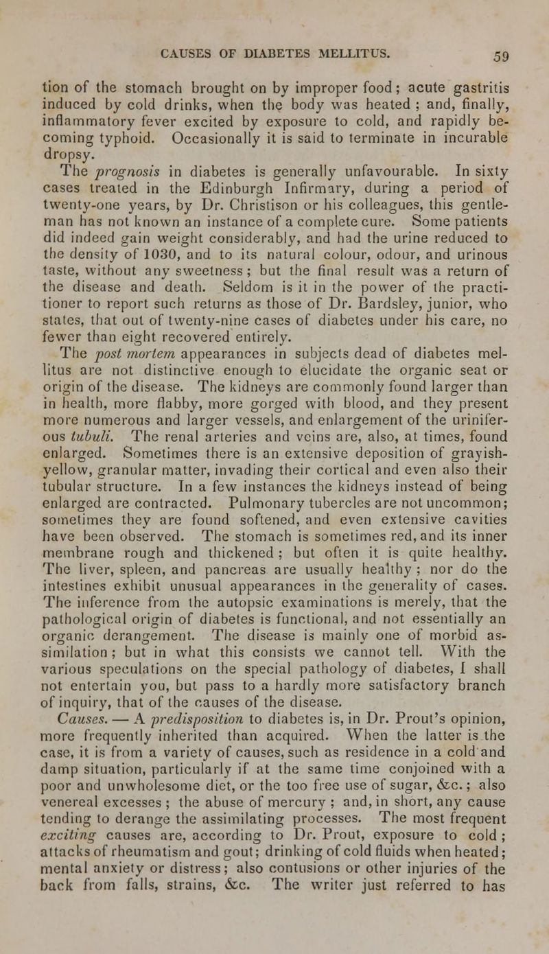 tion of the stomach brought on by improper food; acute gastritis induced by cold drinks, when the body was heated ; and, finally, inflammatory fever excited by exposure to cold, and rapidly be- coming typhoid. Occasionally it is said to terminate in incurable dropsy. The prognosis in diabetes is generally unfavourable. In sixty cases treated in the Edinburgh Infirmary, during a period of twenty-one years, by Dr. Christison or his colleagues, this gentle- man has not known an instance of a complete cure. Some patients did indeed gain weight considerably, and had the urine reduced to the density of 1030, and to its natural colour, odour, and urinous taste, without any sweetness ; but the final result was a return of the disease and death. Seldom is it in the power of the practi- tioner to report such returns as those of Dr. Bardsley, junior, who states, that out of twenty-nine cases of diabetes under his care, no fewer than eight recovered entirely. The post mortem appearances in subjects dead of diabetes mel- litus are not distinctive enough to elucidate the organic seat or origin of the disease. The kidneys are commonly found larger than in health, more flabby, more gorged with blood, and they present more numerous and larger vessels, and enlargement of the urinifer- ous tubuli. The renal arteries and veins are, also, at times, found enlarged. Sometimes there is an extensive deposition of grayish- yellow, granular matter, invading their cortical and even also their tubular structure. In a few instances the kidneys instead of being enlarged are contracted. Pulmonary tubercles are not uncommon; sometimes they are found softened, and even extensive cavities have been observed. The stomach is sometimes red, and its inner membrane rough and thickened; but often it is quite healthy. The liver, spleen, and pancreas are usually healthy ; nor do the intestines exhibit unusual appearances in the generality of cases. The inference from the autopsic examinations is merely, that the pathological origin of diabetes is functional, and not essentially an organic derangement. The disease is mainly one of morbid as- similation ; but in what this consists we cannot tell. With the various speculations on the special pathology of diabetes, I shall not entertain you, but pass to a hardly more satisfactory branch of inquiry, that of the causes of the disease. Causes. — A predisposition to diabetes is, in Dr. Prout's opinion, more frequently inherited than acquired. When the latter is the case, it is from a variety of causes, such as residence in a cold and damp situation, particularly if at the same time conjoined with a poor and unwholesome diet, or the too free use of sugar, &c.; also venereal excesses ; the abuse of mercury ; and, in short, any cause tending to derange the assimilating processes. The most frequent exciting causes are, according to Dr. Prout, exposure to cold ; attacks of rheumatism and gout; drinking of cold fluids when heated; mental anxiety or distress; also contusions or other injuries of the back from falls, strains, &c. The writer just referred to has