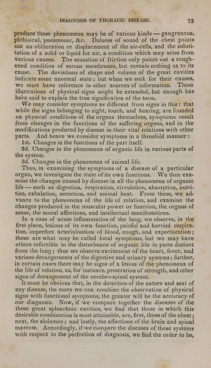 produce these phenomena may be of various kinds — gangrenous, phthisical, pneumonic, &c. Dulness of sound of the chest points out an obliteration or displacement of the air-cells, and the substi- tution of a solid or liquid for air, a condition which may arise from various causes. The sensation of friction only points out a rough- ened condition of serous membranes, but reveals nothing as to its cause. The deviations of shape and volume of the great cavities indicate some anormal state; but when we seek for their causes, we must have reference to other sources of information. These illustrations of physical signs might be extended, but enough has been said to explain the true signification of the term. We may consider symptoms as different from signs in this : that while the signs belonging to sight, touch, and hearing, are founded on physical condilions of the organs themselves, symptoms result from changes in the functions of the suffering organs, and in the modifications produced by disease in their vital relations with other parts. And hence we consider symptoms in a threefold manner: 1st. Changes in the functions of the part itself. 2d. Changes in the phenomena of organic life in various parts of the system. 3d. Changes in the phenomena of animal life. Thus, in examining the symptoms of a disease of a particular organ, we investigate the state of its own functions. We then exa- mine the changes caused by disease in all the phenomena of organic life — such as digestion, respiration, circulation, absorption, nutri- tion, exhalation, secretion, and animal heat. From these, we ad- vance to the phenomena of the life of relation, and examine the changes produced in the muscular power or function, the organs of sense, the moral affections, and intellectual manifestations. In a case of acute inflammation of the lung, we observe, in the first place, lesions of its own function, painful and hurried respira- tion, imperfect arterialisation of blood, cough, and expectoration ; these are what may be called local symptoms, but we may have others refcrrible to the disturbance of organic life in parts distinct from the Jung; thus we observe excitement of the heart, fever, and various derangements of the digestive and urinary systems ; further, in certain cases there may be signs of a lesion of the phenomena of the life of relation, as, for instance, prostration of strength, and other signs of derangement of the cerebro-spinal system. It must be obvious that, in the detection of the nature and seat of any disease, the more we can combine the observation of physical signs with functional symptoms, the greater will be the accuracy of our diagnosis. Now, if we compare together the diseases of the three great splanchnic cavities, we find that those in which this desirable combination is most attainable, are, first, those of the chest; next, the abdomen ; and lastly, the affections of the brain and spinal marrow. Accordingly, if we compare the diseases of these systems with respect to the perfection of diagnosis, we find the order to be,