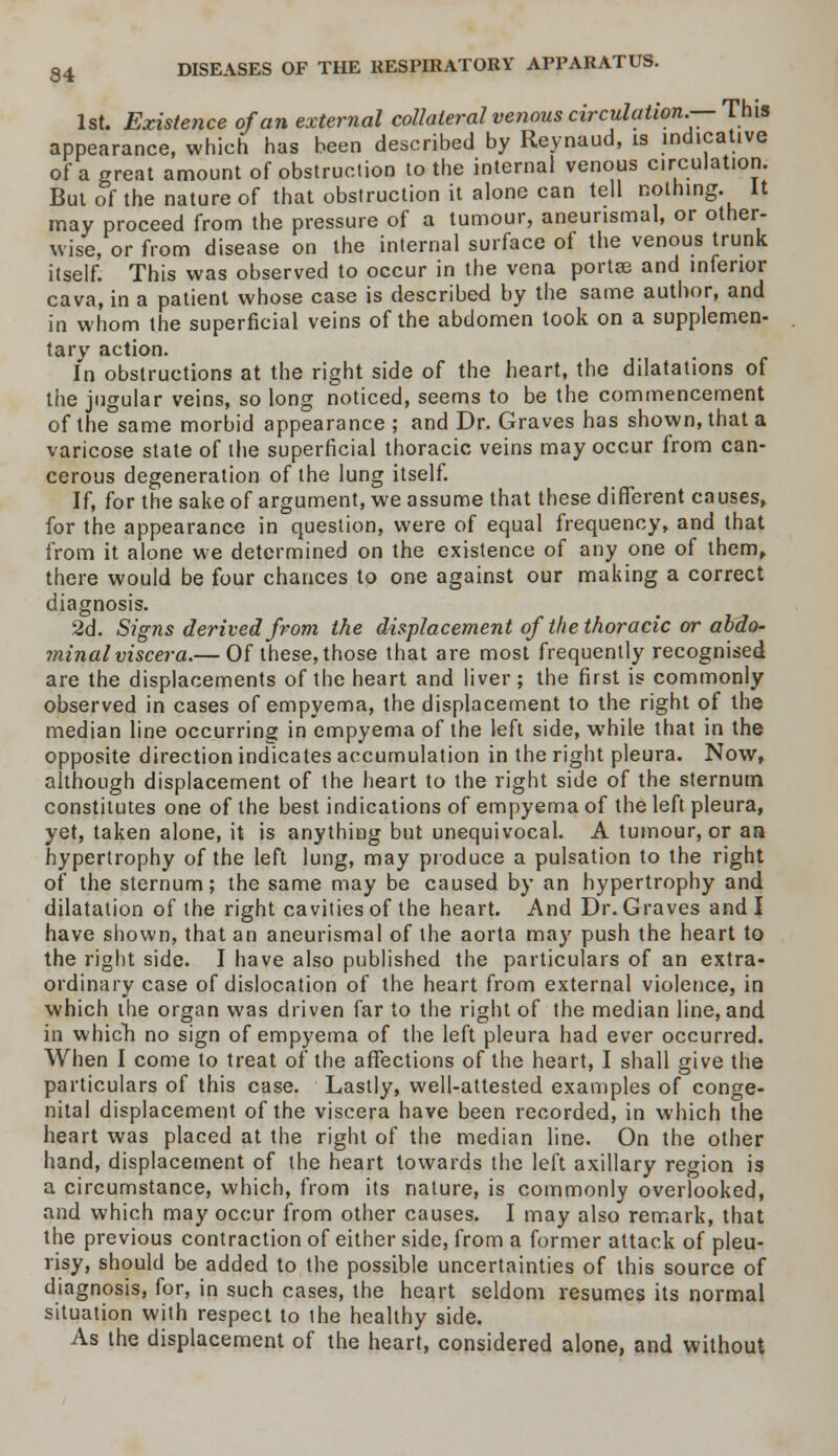 1st. Existence of an external collateral venous circulation.— This appearance, which has been described by Reynaud, is indicative of a great amount of obstruction to the internal venous circulation. But of the nature of that obstruction it alone can tell nothing. It may proceed from the pressure of a tumour, aneunsmal, or other- wise, or from disease on the internal surface of the venous trunk itself. This was observed to occur in the vena porta? and inferior cava, in a patient whose case is described by the same author, and in whom the superficial veins of the abdomen took on a supplemen- tary action. In obstructions at the right side of the heart, the dilatations of the jugular veins, so long noticed, seems to be the commencement of the same morbid appearance ; and Dr. Graves has shown, that a varicose state of the superficial thoracic veins may occur from can- cerous degeneration of the lung itself. If, for the sake of argument, we assume that these different causes, for the appearance in question, were of equal frequency, and that from it alone we determined on the existence of any one of them, there would be four chances to one against our making a correct diagnosis. 2d. Signs derived from the displacement of the thoracic or abdo- minal viscera.— Of these, those that are most frequently recognised are the displacements of the heart and liver; the first is commonly observed in cases of empyema, the displacement to the right of the median line occurring in empyema of the left side, while that in the opposite direction indicates accumulation in the right pleura. Now, although displacement of the heart to the right side of the sternum constitutes one of the best indications of empyema of the left pleura, yet, taken alone, it is anything but unequivocal. A tumour, or aa hypertrophy of the left lung, may produce a pulsation to the right of the sternum; the same may be caused by an hypertrophy and dilatation of the right cavities of the heart. And Dr. Graves and I have shown, that an aneurismal of the aorta may push the heart to the right side. I have also published the particulars of an extra- ordinary case of dislocation of the heart from external violence, in which the organ was driven far to the right of the median line, and in which no sign of empyema of the left pleura had ever occurred. When I come to treat of the affections of the heart, I shall give the particulars of this case. Lastly, well-attested examples of conge- nital displacement of the viscera have been recorded, in which the heart was placed at the right of the median line. On the other hand, displacement of the heart towards the left axillary region is a circumstance, which, from its nature, is commonly overlooked, and which may occur from other causes. I may also remark, that the previous contraction of either side, from a former attack of pleu- risy, should be added to the possible uncertainties of this source of diagnosis, for, in such cases, the heart seldom resumes its normal situation with respect to the healthy side. As the displacement of the heart, considered alone, and without