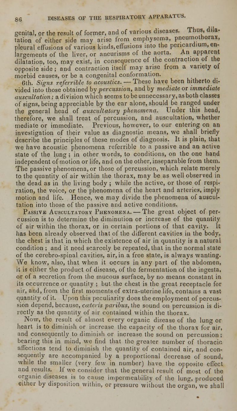 genital, or the result of former, and of various diseases. Thus, dila- tation of either side may arise from emphysema, pneumothorax, pleural effusions of various kinds,effusions into the pericardium, en- largements of the liver, or aneurisms of the aorta. An apparent dilatation, too, may exist, in consequence of the contraction ot the opposite side ; and contraction itself may arise from a variety of morbid causes, or be a congenital conformation. 6th. Signs referrible to acoustics. — These have been hitherto di- vided into those obtained by percussion, and by mediate or immediate auscultation; a division which seems to be unnecessary, as both classes of signs, being appreciable by the ear alone, should be ranged under the general head of auscultatory phenomena. Under this head, therefore, we shall treat of percussion, and auscultation, whether mediate or immediate. Previous, however, to our entering on an investigation of their value as diagnostic means, we shall briefly describe the principles of these modes of diagnosis. It is plain, that we have acoustic phenomena referrible to a passive and an active state of the lung ; in other words, to conditions, on the one hand independent of motion or life, and on the other, inseparable from them. The passive phenomena, or those of percussion, which relate merely to the quantity of air within the thorax, may be as well observed in the dead as in the living body ; while the active, or those of respi- ration, the voice, or the phenomena of the heart and arteries, imply motion and life. Hence, we may divide the phenomena of auscul- tation into those of the passive and active conditions. Passive Auscultatory Phenomena. — The great object of per- cussion is to determine the diminution or increase of the quantity of air within the thorax, or in certain portions of that cavity. It has been already observed that of the different cavities in the body, the chest is that in which the existence of air in quantity is a natural condition ; and it need scarcely be repeated, that in the normal state of the cerebro-spinal cavities, air, in a free state, is always wanting. We know, also, that when it occurs in any part of the abdomen, it is either the product of disease, of the fermentation of the ingesta, or of a secretion from the mucous surface, by no means constant in its occurrence or quantity ; but the chest is the great receptacle for air, and, from the first moments of extra-uterine life, contains a vast quantity of it. Upon this peculiarity does the employment of percus- sion depend, because, cceteris paribus, the sound on percussion is di- rectly as the quantity of air contained within the thorax. Now, the result of almost every organic disease of the lung or heart is to diminish or increase the capacity of the thorax for air, and consequently to diminish or increase the sound on percussion; bearing this in mind, we find that the greater number of thoracic affections tend to diminish the quantity of contained air, and con- sequently are accompanied by a proportional decrease of sound, while the smaller (very few in number) have the opposite effect and results. If we consider that the general result of most of the organic diseases is to cause impermeability of the lung, produced either by disposition within, or pressure without the organ, we shall