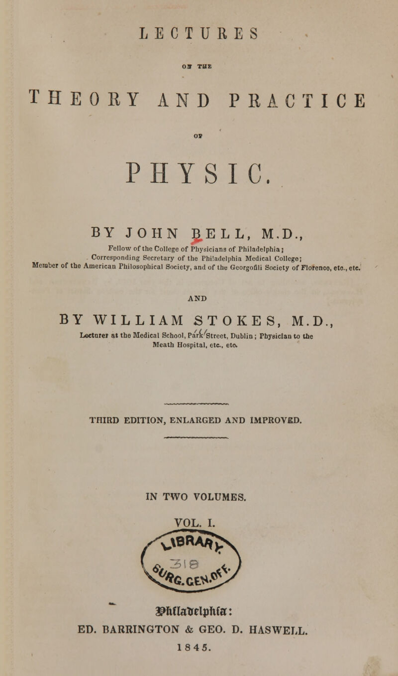 LECTURES THEORY AND PRACTICE PHYSIC. BY JOHN BELL, M.D., Fellow of the College of Physicians of Philadelphia} Corresponding Secretary of the Philadelphia Medical College; Member of the American Philosophical Society, and of the Georgofili Society of Florence, eto., etc. AND BY WILLIAM STOKES, M.D., Lecturer at the Medical School, Park Street, Dublin ; Physician to Uie Meath Hospital, etc, etc THIRD EDITION, ENLARGED AND IMPROVED. IN TWO VOLUMES. SWlaTrelphfa: ED. BARRINGTON & GEO. D. HASWELL. 1845.