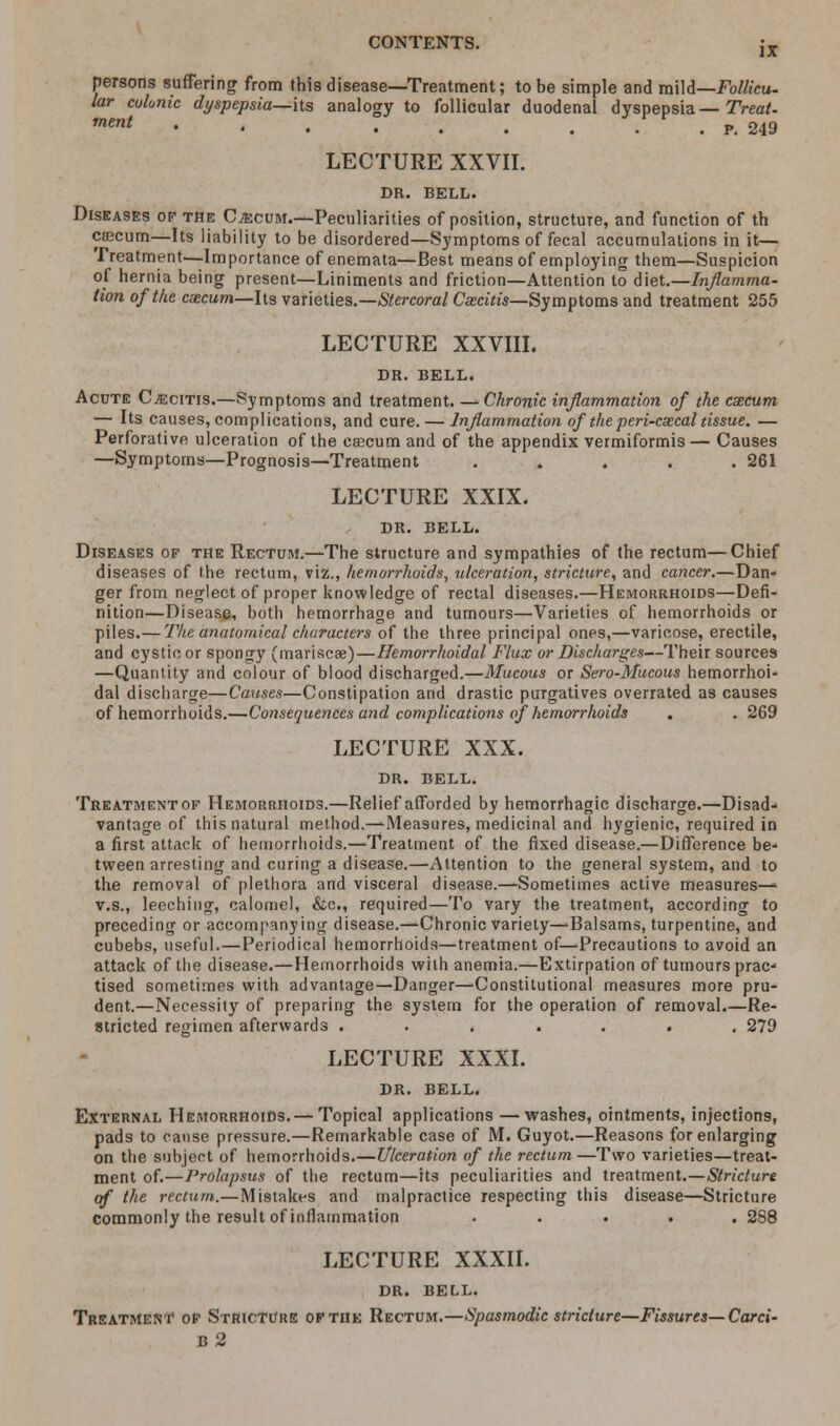 persons suffering from this disease—Treatment; to be simple and mild—Follicu- lar colonic dyspepsia—hs analogy to follicular duodenal dyspepsia— Treat. mmt ' • . • . . . . . P. 249 LECTURE XXVII. DR. BELL. Diseases op the Cecum.—Peculiarities of position, structure, and function of th csecum—Its liability to be disordered—Symptoms of fecal accumulations in it— Treatment.—Importance of enemata—Best means of employing them—Suspicion of hernia being present—Liniments and friction—Attention to diet.—Inflamma- tion of the caecum—Its varieties.—Stercoral Csecitis—Symptoms and treatment 255 LECTURE XXVIII. DR. BELL. Acute Csecitis.—Symptoms and treatment. — Chronic inflammation of the caecum — Its causes, complications, and cure. — Inflammation of the peri-csecal tissue. — Perforative ulceration of the csecum and of the appendix vermiformis— Causes —Symptoms—Prognosis—Treatment . . . .261 LECTURE XXIX. DR. BELL. Diseases of the Rectum.—The structure and sympathies of the rectum—Chief diseases of the rectum, viz., hemorrhoids, ulceration, stricture, and cancer.—Dan- ger from neglect of proper knowledge of rectal diseases.—Hemorrhoids—Defi- nition—Disease, both hemorrhage and tumours—Varieties of hemorrhoids or piles.— The anatomical characters of the three principal ones,—varicose, erectile, and cystic or spongy (mariscs)—Hemorrhoidal Flux or Discharges—Their sources —Quantity and colour of blood discharged.—Mucous or Sero-Mucous hemorrhoi- dal discharge—Causes—Constipation and drastic purgatives overrated as causes of hemorrhoids.—Consequences and complications of hemorrhoids . . 269 LECTURE XXX. DR. BELL. Treatment of Hemorrhoids.—Relief afforded by hemorrhagic discharge.—Disad- vantage of this natural method.—Measures, medicinal and hygienic, required in a first attack of hemorrhoids.—Treatment of the fixed disease.—Difference be- tween arresting and curing a disease.—Attention to the general system, and to the removal of plethora and visceral disease.—Sometimes active measures—' v.s., leeching, calomel, &c, required—To vary the treatment, according to preceding or accompanying disease.—Chronic variety—Balsams, turpentine, and cubebs, useful.—Periodical hemorrhoids—treatment of—Precautions to avoid an attack of the disease.—Hemorrhoids with anemia.—Extirpation of tumours prac- tised sometimes with advantage—Danger—'Constitutional measures more pru- dent.—Necessity of preparing the system for the operation of removal.—Re- stricted regimen afterwards ....... 279 LECTURE XXXI. DR. BELL. External Hemorrhoids.— Topical applications —washes, ointments, injections, pads to cause pressure.—Remarkable case of M. Guyot.—Reasons for enlarging on the subject of hemorrhoids.—Ulceration of the rectum —Two varieties—treat- ment of.—Prolapsus of the rectum—its peculiarities and treatment.—Stricture of the rectum.—Mistakes and malpractice respecting this disease—Stricture commonly the result of inflammation ..... 288 LECTURE XXXII. DR. BELL. Treatment of Stricture of the Rectum.—Spasmodic stricture—Fissures—Card- b2