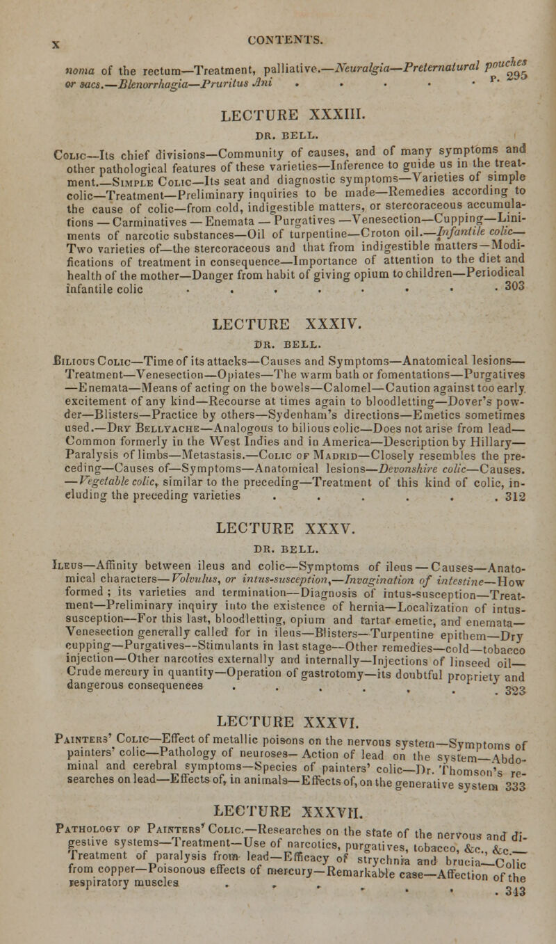 noma of the rectum—Treatment, palliative.—Neuralgia—Preternatural Pouc^ or aacs.—Blenorrhagia—pruritus Jni . . . . ' ' LECTURE XXXIII. DR. BELL. Colic—Its chief divisions-Community of causes, and of many symptoms and other pathological features of these varieties—Inference to guide us in the treat- ment.—Simple Colic—Its seat and diagnostic symptoms—Varieties of simple colic—Treatment—Preliminary inquiries to be made—Remedies according to the cause of colic—from cold, indigestible matters, or stercoraceous accumula- tions — Carminatives — Enemata — Purgatives —Venesection—Cupping—Lini- ments of narcotic substances—Oil of turpentine—Croton oil.—Infantile colic- Two varieties of—the stercoraceous and that from indigestible matters —Modi- fications of treatment in consequence—Importance of attention to the diet and health of the mother—Danger from habit of giving opium to children—Periodical infantile colic .... ... 303 LECTURE XXXIV. DR. BELL. JBinous Colic—Time of its attacks—Causes and Symptoms—Anatomical lesions— Treatment—Venesection—Opiates—The warm bath or fomentations—Purgatives —Enemata—Means of acting on the bowels—Calomel—Caution against too early excitement of any kind—Recourse at times again to bloodletting—Dover's pow- der—Blisters—Practice by others—Sydenham's directions—Emetics sometimes used.—Dry Bellyache—Analogous to bilious colic—Does not arise from lead— Common formerly in the West Indies and in America—Description by Hillary— Paralysis of limbs—Metastasis.—Colic of Madrid—Closely resembles the pre- ceding—Causes of—Symptoms—Anatomical lesions—Devonshire colic—Causes. — Vegetable colic, similar to the preceding—Treatment of this kind of colic, in- eluding the preceding varieties ...... 312 LECTURE XXXV. DR. BELL. Ileus—Affinity between ileus and colic—Symptoms of ileus — Causes—Anato- mical characters—Volvulus, or intussusception,—Invagination of intestine How formed ; its varieties and termination—Diagnosis of intus-susception Treat- ment—Preliminary inquiry into the existence of hernia—Localization of intus- susception—For this last, bloodletting, opium and tartar emetic, and enemata— Venesection generally called for in ileus—Blisters—Turpentine epithem—Dry cupping—Purgatives—Stimulants in last stage—Other remedies—cold—tobacco injection—Other narcotics externally and internally—Injections of linseed oil Crude mercury in quantity—Operation of gastrotomy—its doubtful propriety and dangerous consequences . . . . % . 39^ LECTURE XXXVI. Painters' Colic—Effect of metallic poisons on the nervous system—Symptoms of painters'colic—Pathology of neuroses-Action of lead on the system— \bdo minal and cerebral symptoms—Species of painters' colic—Dr. Thomson's re searches on lead—Effects of, tn animals—Effects of, on the generative system 333 LECTURE XXXVH. Pathology of Painters* Colic -Researches on the state of the nervous and di- gestive systems-lreatment-Use of narcotics, purgatives, tobacco, &c., &c__ Treatment of paralysis from- lead-Efficacy of strychnia and brucia-L-Co'lic from copper-Poisonous effects of mercury-Remarkable case-Affection of the respiratory musclea . , , ''e