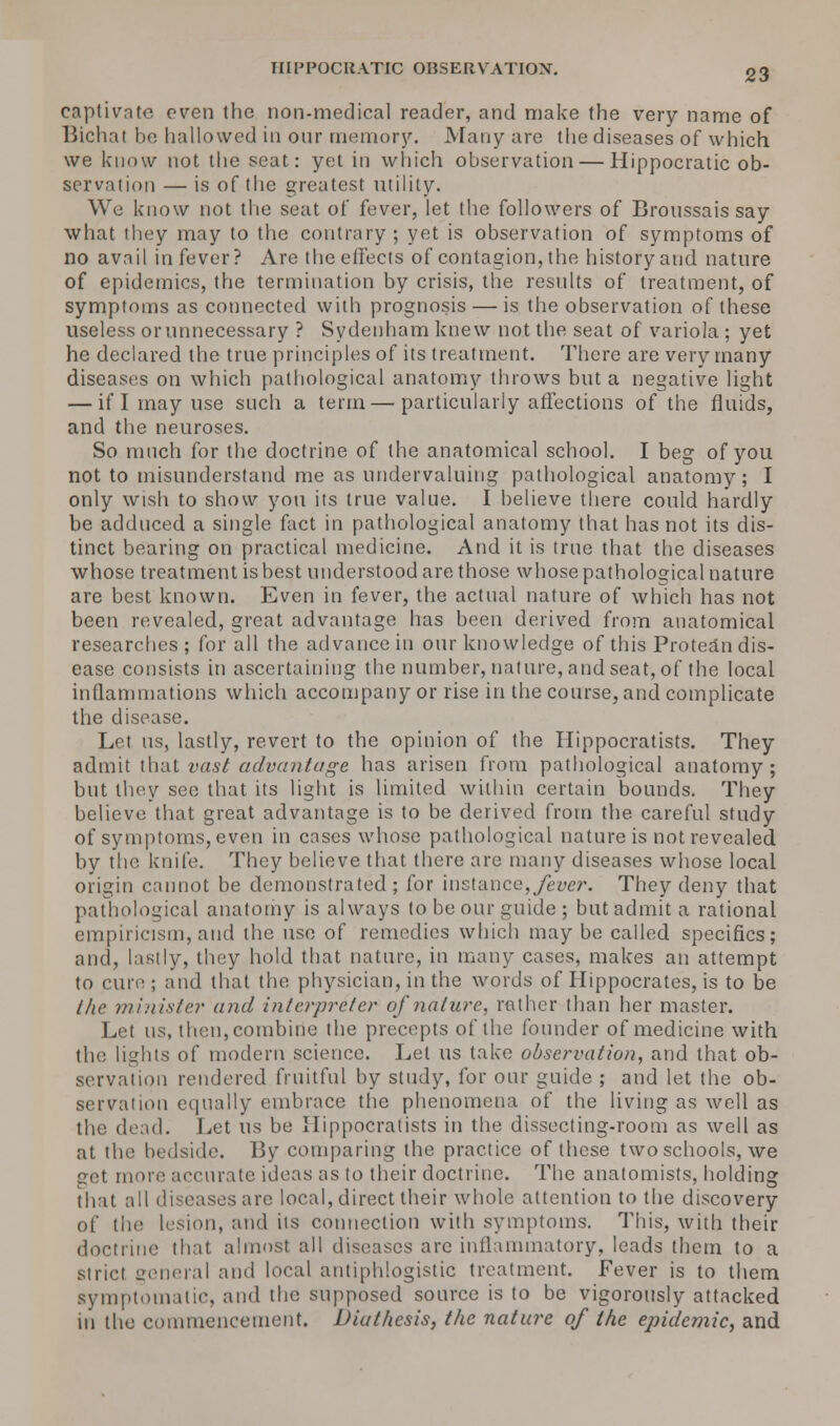 IIIPPOCRATIC OBSERVATION. captivate even the non-medical reader, and make (he very name of Bichal be hallowed in onr memory. Many are the diseases of which we know not the seat: yet in which observation — Hippocratic ob- servation — is of the greatest utility. We know not the seat of fever, let the followers of Broussais say what they may to the contrary; yet is observation of symptoms of no avail in fever? Are theeffects of contagion, the historyand nature of epidemics, the termination by crisis, the results of treatment, of symptoms as connected with prognosis — is the observation of these useless or unnecessary ? Sydenham knew not the seat of variola ; yet he declared the true principles of its treatment. There are very many diseases on which pathological anatomy throws but a negative light — if I may use such a term—particularly affections of the fluids, and the neuroses. So much for the doctrine of the anatomical school. I beg of you not to misunderstand me as undervaluing pathological anatomy; I only wish to show you its true value. I believe there could hardly be adduced a single fact in pathological anatomy that has not its dis- tinct bearing on practical medicine. And it is true that the diseases whose treatment is best understood are those whose pathological nature are best known. Even in fever, the actual nature of which has not been revealed, great advantage has been derived from anatomical researches; for all the advance in our knowledge of this Protein dis- ease consists in ascertaining the number, nature, and seat, of the local inflammations which accompany or rise in the course, and complicate the disease. Let us, lastly, revert to the opinion of the Hippocratists. They admit that vast advantage has arisen from pathological anatomy; but they see that its light is limited within certain bounds. They believe that great advantage is to be derived from the careful study of symptoms, even in cases whose pathological nature is not revealed by the knife. They believe that there are many diseases whose local origin cannot be demonstrated; for instance,fever. They deny that pathological anatomy is always to be our guide ; but admit a rational empiricism, and the use of remedies which may be called specifics; and, lastly, they hold that nature, in many cases, makes an attempt to cure; and that the physician, in the words of Hippocrates, is to be the minister and interpreter of nature, rather than her master. Let us, then, combine the precepts of the founder of medicine with the lights of modern science. Let us take observation, and that ob- servation rendered fruitful by study, for our guide ; and let the ob- servation equally embrace the phenomena of the living as well as the dead. Let us be Hippocratists in the dissecting-room as well as at the bedside. By comparing the practice of these two schools, we act more accurate ideas as to their doctrine. The anatomists, holding that all diseases are local, direct their whole attention to the discovery of the lesion, and its connection with symptoms. This, with their doctrine that almost all diseases arc inflammatory, leads them to a stricl general and local antiphlogistic treatment. Fever is to them symptomatic, and the supposed source is to be vigorously attacked in the commencement. Diuthesis, the nature of the epidemic, and