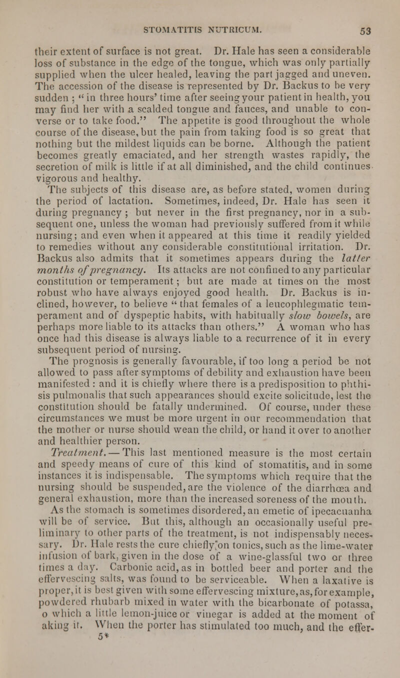their extent of surface is not great. Dr. Hale has seen a considerable loss of substance in the edge of the tongue, which was only partially supplied when the ulcer healed, leaving the part jagged and uneven. The accession of the disease is represented by Dr. Backus to be very sudden ;  in three hours' time after seeing your patient in health, you may find her with a scalded tongue and fauces, and unable to con- verse or to take food. The appetite is good throughout the whole course of the disease, but the pain from taking food is so great that nothing but the mildest liquids can be borne. Although the patient becomes greatly emaciated, and her strength wastes rapidly, the secretion of milk is little if at all diminished, and the child continues vigorous and healthy. The subjects of this disease are, as before stated, women during the period of lactation. Sometimes, indeed, Dr. Hale has seen it during pregnancy ; but never in the first pregnancy, nor in a sub- sequent one, unless the woman had previously suffered from it while nursing; and even when it appeared at this time it readily yielded to remedies without any considerable constitutional irritation. Dr. Backus also admits that it sometimes appears during the latter months of pregnancy. Its attacks are not confined to any particular constitution or temperament; but are made at times on the most robust who have always enjoyed good health. Dr. Backus is in- clined, however, to believe  that females of a leucophlegmatic tem- perament and of dyspeptic habits, with habitually slow bowels, are perhaps more liable to its attacks than others. A woman who has once had this disease is always liable to a recurrence of it in every subsequent period of nursing. The prognosis is generally favourable, if too long a period be not allowed to pass after symptoms of debility and exhaustion have been manifested : and it is chiefly where there is a predisposition to phthi- sis pulmonalis that such appearances should excite solicitude, lest the constitution should be fatally undermined. Of course, under these circumstances we must be more urgent in our recommendation that the mother or nurse should wean the child, or hand it over to another and healthier person. Treatment. — This last mentioned measure is the most certain and speedy means of cure of this kind of stomatitis, and in some instances it is indispensable. The symptoms which require that the nursing should be suspended, are the violence of the diarrhoea and general exhaustion, more than the increased soreness of the mouth. As the stomach is sometimes disordered, an emetic of ipecacuanha will be of service. But this, although an occasionally useful pre- liminary to other parts of the treatment, is not indispensably neces- sary. Dr. Hale rests the cure chiefly'on tonics, such as the lime-water infusion of bark, given in the dose of a wine-glassful two or three times a day. Carbonic acid, as in bottled beer and porter and the effervescing salts, was found to be serviceable. When a laxative is proper, it is best given with some effervescing mixture, as, for example, powdered rhubarb mixed in water with the bicarbonate of potassa, o which a little lemon-juice or vinegar is added at the moment of aking it. When the porter has stimulated too much, and the efjer- 5*