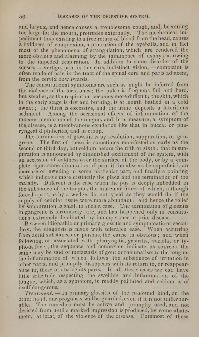 and larynx, and hence causes a troublesome cough, and, becoming too large for the mouth, protrudes externally. The mechanical im- pediment thus existing to a free return of blood from the head, causes a lividness of complexion, a protrusion of the eyeballs, and in fact most of the phenomena of strangulation, which are rendered the more obvious and alarming by the imminence of asphyxia, owing to the impeded respiration. In addition to some disorder of the senses,— vertigo, pain in the ears, indistinct vision, — complaint is often made of pain in the tract of the spinal cord and parts adjacent, from the cervix downwards. The constitutional symptoms are such as might be inferred from the violence of the local ones; the pulse is frequent, full and hard, but smaller, as the respiration becomes more difficult; the skin, which in the early stage is dry and burning, is at length bathed in a cold sweat ; the thirst is excessive, and the urine deposits a lateritious sediment. Among the occasional effects of inflammation of the mucous membrane of the tongue, and, in a measure, a symptom of the disease, is a membranous exudation like that in buccal or pha- ryngeal diphtherilis, and in croup. The termination of glossitis is by resolution, suppuration, or gan- grene. The first of these is sometimes manifested as early as the second or third day, but seldom before the fifth or sixth : that in sup- puration is announced by diminished excitement of the system, with an accession of coldness over the surface of the body, or by a com- plete rigor, some diminution of pain if the abscess be superficial, an increase of swelling in some particular part, and finally a pointing which indicates more distinctly the place and the termination of the malady. Different is the case when the pus is deeply imbedded in the substance of the tongue, the muscular fibres of which, although forced apart, as by a wedge, do not yield as they would do if the supply of cellular tissue were more abundant; and hence the relief by suppuration is small in such a case. The termination of glossitis in gangrene is fortunately rare, and has happened only in constitu- tions extremely debilitated by intemperance or prior disease. Between idiopathic or primary glossitis and symptomatic or secon- dary, the diagnosis is made with tolerable ease. When occurring from acrid substances or poisons, the cause is obvious ; and when following, or associated with pharyngitis, gastritis, variola, or ty- phous fever, the sequence and connexion indicate its source : the same may be said of metastasis of gout or rheumatism to the tongue, the inflammation of which follows the subsidence of irritation in other parts, and promptly disappears with its return to, or reappear- ance in, these or analogous parts. In all these cases we can have little solicitude respecting the swelling and inflammation of the tongue, which, as a symptom, is readily palliated and seldom is of itself dangerous. Treatment. — In primary glossitis of the profound kind, on the other hand, our prognosis will be guarded, even if it is not unfavour- able. The remedies must be active and promptly used, and not desisted from until a marked impression is produced, by some abate- ment, at least, of the violence of the disease. Foremost of these