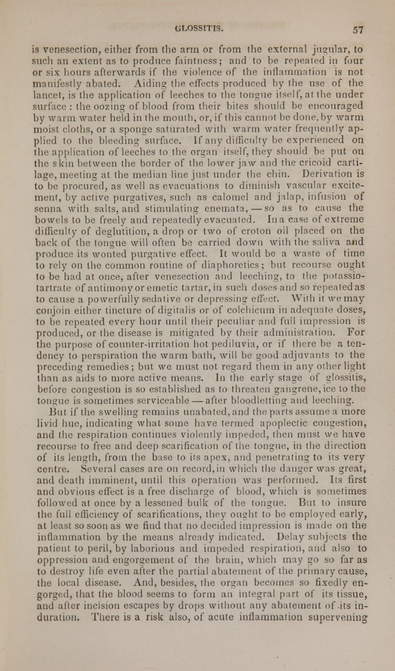 is venesection, either from the arm or from the external jugular, to such an extent as to produce faintness; and to be repeated in four or six hours afterwards if the violence of the inflammation is not manifestly abated. Aiding the effects produced by the use of the lancet, is the application of leeches to the tongue itself, at the under surface : the oozing of blood from their bites should be encouraged by warm water held in the mouth, or, if this cannot be done, by warm moist cloths, or a sponge saturated with warm water frequently ap- plied to the bleeding surface. If any difficulty be experienced on the application of leeches to the organ itself, they should be put on the skin between the border of the lower jaw and the cricoid carti- lage, meeting at the median line just under the chin. Derivation is to be procured, as well as evacuations to diminish vascular excite- ment, by active purgatives, such as calomel and jalap, infusion of senna with salts, and stimulating enemata,—so as to cause the bowels to be freely and repeatedly evacuated. In a case of extreme difficulty of deglutition, a drop or two of croton oil placed on the back of the tongue will often be carried down with the saliva and produce its wonted purgative effect. It would be a waste of time to rely on the common routine of diaphoretics; but recourse ought to be had at once, after venesection and leeching, to the potassio- tartrate of antimony or emetic tartar, in such doses and so repeated as to cause a powerfully sedative or depressing effect. With it we may conjoin either tincture of digitalis or of colchicum in adequate doses, to be repeated every hour until their peculiar and full impression is produced, or the disease is mitigated by their administration. For the purpose of counter-irritation hot pediluvia, or if there be a ten- dency to perspiration the warm bath, will be good adjuvants to the preceding remedies; but we must not regard them in any other light than as aids to more active means. In the early stage of glossitis, before congestion is so established as to threaten gangrene, ice to the tongue is sometimes serviceable — after bloodletting and leeching. But if the swelling remains unabated, and the parts assume a more livid hue, indicating what some have termed apoplectic congestion, and the respiration continues violently impeded, then must we have recourse to free and deep scarification of the tongue, in the direction of its length, from the base to its apex, and penetrating to its very centre. Several cases are on record,in which the danger was great, and death imminent, until this operation was performed. Its first and obvious effect is a free discharge of blood, which is sometimes followed at once by a lessened bulk of the tongue. But to insure the full efficiency of scarifications, they ought to be employed early, at least so soon as we find that no decided impression is made on the inflammation by the means already indicated. Delay subjects the patient to peril, by laborious and impeded respiration, and also to oppression and engorgement of the brain, which may go so far as to destroy life even after the partial abatement of the primary cause, the local disease. And, besides, the organ becomes so fixedly en- gorged, that the blood seems to form an integral part of its tissue, and after incision escapes by drops without any abatement of its in- duration. There is a risk also, of acute inflammation supervening