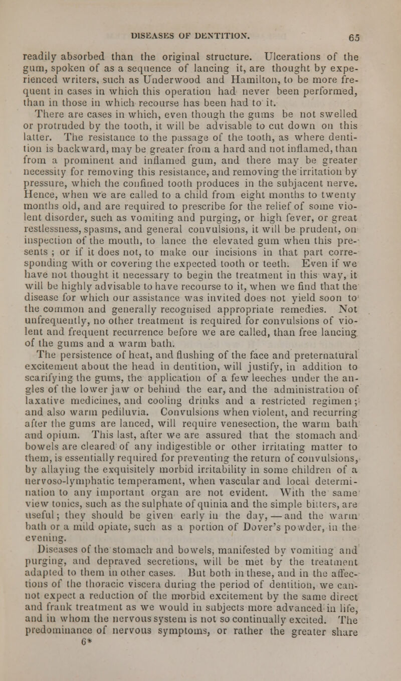 readily absorbed than the original structure. Ulcerations of the gum, spoken of as a sequence of lancing it, are thought by expe- rienced writers, such as Underwood and Hamilton, to be more fre- quent in cases in which this operation had never been performed, than in those in which recourse has been had to it. There are cases in which, even though the gums be not swelled or protruded by the tooth, it will be advisable to cut down on this latter. The resistance to the passage of the tooth, as where denti- tion is backward, may be greater from a hard and not inflamed, than from a prominent and inflamed gum, and there may be greater necessity for removing this resistance, and removing the irritation by pressure, which the confined tooth produces in the subjacent nerve. Hence, when we are called to a child from eight months to twenty months old, and are required to prescribe for the relief of some vio- lent disorder, such as vomiting and purging, or high fever, or great restlessness, spasms, and general convulsions, it will be prudent, on inspection of the mouth, to lance the elevated gum when this pre- sents ; or if it does not, to make our incisions in that part corre- sponding with or covering the expected tooth or teeth. Even if we have not thought it necessary to begin the treatment in this way, it will be highly advisable to have recourse to it, when we find that the disease for which our assistance was invited does not yield soon to the common and generally recognised appropriate remedies. Not unfrequently, no other treatment is required for convulsions of vio- lent and frequent recurrence before we are called, than free lancing of the gums and a warm bath. The persistence of heat, and flushing of the face and preternatural excitement about the head in dentition, will justify, in addition to scarifying the gums, the application of a few leeches under the an- gles of the lower jaw or behind the ear, and the administration of laxative medicines, and cooling drinks and a restricted regimen ; and also warm pediluvia. Convulsions when violent, and recurring after the gums are lanced, will require venesection, the warm bath and opium. This last, after we are assured that the stomach and bowels are cleared of any indigestible or other irritating matter to them, is essentially required for preventing the return of convulsions, by allaying the exquisitely morbid irritability in some children of a nervoso-lymphatic temperament, when vascular and local determi- nation to any important organ are not evident. With the same view tonics, such as the sulphate of quinia and the simple bitters, are useful; they should be given early in the day,—and the warm bath or a mild opiate, such as a portion of Dover's powder, in the evening. Diseases of the stomach and bowels, manifested by vomiting and purging, and depraved secretions, will be met by the treatment adapted to them in other cases. But both in these, and in the affec- tions of the thoracic viscera during the period of dentition, we can- not expect a reduction of the morbid excitement by the same direct and frank treatment as we would in subjects more advanced in life, and in whom the nervous system is not so continually excited. The predominance of nervous symptoms, or rather the greater share 6*