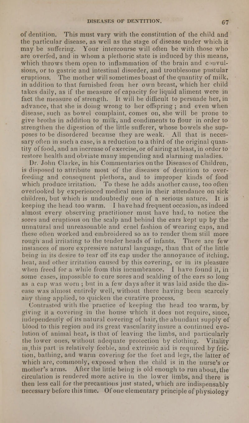of dentition. This must vary with the constitution of the child and the particular disease, as well as the stage of disease under which it may be suffering. Your intercourse will often be with those who arc overfed, and in whom a plethoric state is induced by this means, which throws them open to inflammation of the brain and c >nvul- sions, or to gastric and intestinal disorder, and troublesome pustular eruptions. The mother will sometimes boast of the quantity of milk, in addition to that furnished from her own breast, which her child takes daily, as if the measure of capacity for liquid aliment were in fact the measure of strength. It will be difficult to persuade her, in advance, that she is doing wrong to her offspring ; and even when disease, such as bowel complaint, comes on, she will be prone to give broths in addition to milk, and condiments to flour in order to strengthen the digestion of the little sufferer, whose bowels she sup- poses to be disordered because they are weak. All that is neces- sary often in such a case, is a reduction to a third of the original quan- tity of food, and an increase of exercise, or of airing at least, in order to restore health and obviate many impending and alarming maladies. Dr. John Clarke, in his Commentaries on the Diseases of Children, is disposed to attribute most of the diseases of dentition to over- feeding and consequent plethora, and to improper kinds of food which produce irritation. To these he adds another cause, too often overlooked by experienced medical men in their attendance on sick children, but which is undoubtedly one of a serious nature. It is keeping the head too warm. I have had frequent occasion, as indeed almost every observing practitioner must have had, to notice the sores and eruptions on the scalp and behind the ears kept up by the unnatural and unreasonable and cruel fashion of wearing caps, and these often worked and embroidered so as to render them still more rough and irritating to the tender heads of infants. There are few instances of more expressive natural language, than that of the little being in its desire to tear off its cap under the annoyance of itching, heat, and other irritation caused by this covering, or in its pleasure when freed for a while from this incumbrance. I have found it, in some cases, impossible to cure sores and scalding of the ears so long as a cap was worn ; but in a tew days after it was laid aside the dis- ease was almost entirely well, without there having been scarcely any thing applied, to quicken the curative process. Contrasted with the practice of keeping the head too warm, by giving it a covering in the house which it does not require, since, independently of its natural covering of hair, the abundant supply of blood to this region and its great vascularity insure a continued evo- lution of animal heat, is that of leaving the limbs, and particularly the lower ones, without adequate protection by clothing. Vitality in.this part is relatively feeble, and extrinsic aid is required by fric- tion, bathing, and warm covering for the feet and legs, the latter of which are, commonly, exposed when the child is in the nurse's or mother's arms. After the little being is old enough to run about, the circulation is rendered more active in the lower limbs, and there is then less call for the precautious just stated, which are indispensably necessary before this time. Of one elementary principle of physiology