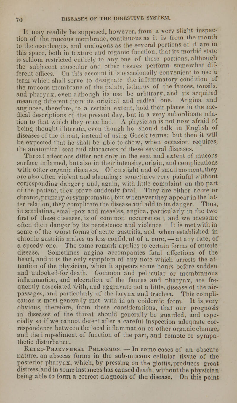 It may readily be supposed, however, from a very slight inspec- tion of the mucous membrane, continuous as it is from the mouth to the oesophagus, and analogous as the several portions of it are in this space, both in texture and organic function, that its morbid state is seldom restricted entirely to any one of these portions, although the subjacent muscular and other tissues perform somewhat dif- ferent offices. On this account it is occasionally convenient to use a term which shall serve to designate the inflammatory condition of the mucous membrane of the palate, isthmus of the fauces, tonsils. and pharynx, even although its use be arbitrary, and its acquired meaning different from its original and radical one. Angina and anginose, therefore, to a certain extent, hold their places in the me- dical descriptions of the present day, but in a very subordinate rela- tion to that which they once had. A physician is not now afraid of being thought illiterate, even though he should talk in English of diseases of the throat, instead of using Greek terms: but then it will be expected that he shall be able to show, when occasion requires, the anatomical seat and characters of these several diseases. Throat affections differ not only in the seat and extent of mucous surface inflamed, but also in their intensity, origin, and complications with other organic diseases. Often slight and of small moment, they are also often violent and alarming : sometimes very painful without corresponding danger ; and, again, with little complaint on the part of the patient, they prove suddenly fatal. They are either acute or chronic, primary or symptomatic; but whenever they appear in the lat- ter relation, they complicate the disease and add to its danger. Thus, in scarlatina, small-pox and measles, angina, particularly in the two first of these diseases, is of common occurrence ; and we measure often their danger by its persistence and violence It is met with in some of the worst forms of acute gastritis, and when established in chronic gastritis makes us less confident of a cure, — at any rate, of a speedy one. The same remark applies to certain forms of enteric disease. Sometimes angina accompanies fatal affections of the heart, and it is the only symptom of any note which arrests the at- tention of the physician, when it appears some hours before sudden and unlooked-for death. Common and pellicular or membranous inflammation, and ulceration of the fauces and pharynx, are fre- quently associated with, and aggravate not a little, disease of the air- passages, and particularly of the larynx and trachea. This compli- cation is most generally met with in an epidemic form. It is very obvious, therefore, from these considerations, that our prognosis in diseases of the throat should generally be guarded, and espe- cially so if we cannot detect after a careful inspection adequate cor- respondence between the local inflammation or other organic change, and the i mpediment of function of the part, and remote or sympa- thetic disturbance. Retro-Pharyngeal Phlegmon. — In some cases of an obscure nature, an abscess forms in the sub-mucous cellular tissue of the posterior pharynx, which, by pressing on the glottis, produces great distress/and in some instances has caused death, without the physician being able to form a correct diagnosis of the disease. On this point