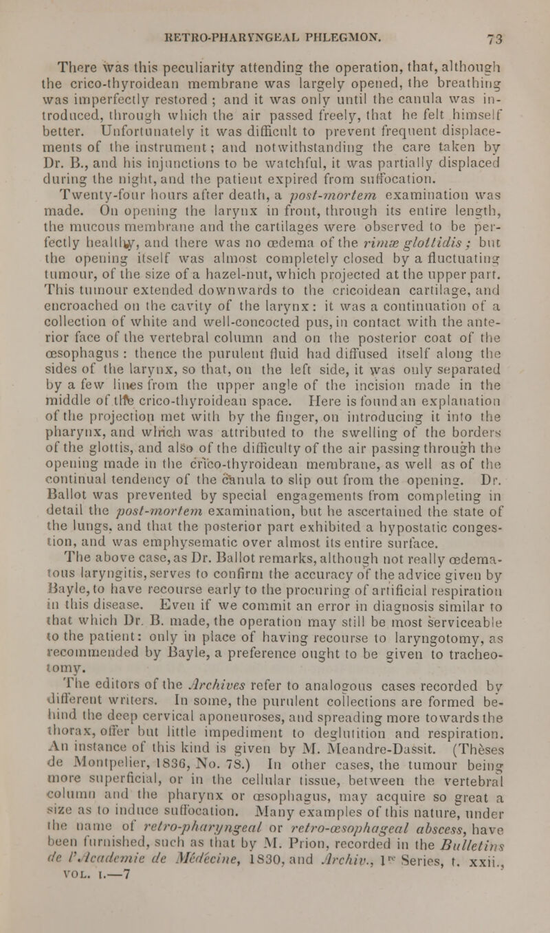 There was this peculiarity attending the operation, that, although the crico-thyroidean membrane was largely opened, the breathing was imperfectly restored ; and it was only until the canula was in- troduced, through which the air passed freely, that he felt himself better. Unfortunately it was difficult to prevent frequent displace- ments of the instrument; and notwithstanding the care taken by Dr. B., and his injunctions to be watchful, it was partially displaced during the night, and the patient expired from suffocation. Twenty-four hours after death, a post-mortem examination was made. On opening the larynx in front, through its entire length, the mucous membrane and the cartilages were observed to be per- fectly heallhjjr, and there was no oedema of the rimse gloltidis ; but the opening itself was almost completely closed by a fluctuating tumour, of the size of a hazel-nut, which projected at the upper part. This tumour extended downwards to the cricoidean cartilage, and encroached on the cavity of the larynx: it was a continuation of a collection of white and well-concocted pus, in contact with the ante- rior face of the vertebral column and on the posterior coat of the oesophagus : thence the purulent fluid had diffused itself along the sides of the larynx, so that, on the left side, it was only separated by a few lines from the upper angle of the incision made in the middle of tlfle crico-thyroidean space. Here is found an explanation of the projection met with by the finger, on introducing it into the pharynx, and which was attributed to the swelling of the borders of the glottis, and also of the difficulty of the air passing through the opening made in the crico-thyroidean membrane, as well as of the continual tendency of the canula to slip out from the opening. Dr. Ballot was prevented by special engagements from completing in detail the post-mortem examination, but he ascertained the state of the lungs, and that the posterior part exhibited a hypostatic conges- tion, and was emphysematic over almost its entire surface. The above case,as Dr. Ballot remarks, although not really cedema- tous laryngitis, serves to confirm the accuracy of the advice given by Bayle, to have recourse early to the procuring of artificial respiration in this disease. Even if we commit an error in diagnosis similar to that which Dr. B. made, the operation may still be most serviceable 10 the patient: only in place of having recourse to laryngotomy, as recommended by Bayle, a preference ought to be given to tracheo- tomy. The editors of the Archives refer to analogous cases recorded by different writers. In some, the purulent collections are formed be- hind the deep cervical aponeuroses, and spreading more towards the thorax, offer but little impediment to deglutition and respiration. An instance of this kind is given by M. Meandre-Dassit. (Theses de Montpclier, 1836, No. 7S.) In other cases, the tumour being more superficial, or in the cellular tissue, between the vertebral column and the pharynx or (esophagus, may acquire so great a size as to induce suffocation. Many examples of this nature under the name of retro-pharyngeal or retro-cesophageal abscess, have been furnished, such as that by M. Prion, recorded in the Bulletins de r.lcudcmie de Medecine, 1S30, and Arc/iiv., \? Series, t. xxii., vol. 1.—7
