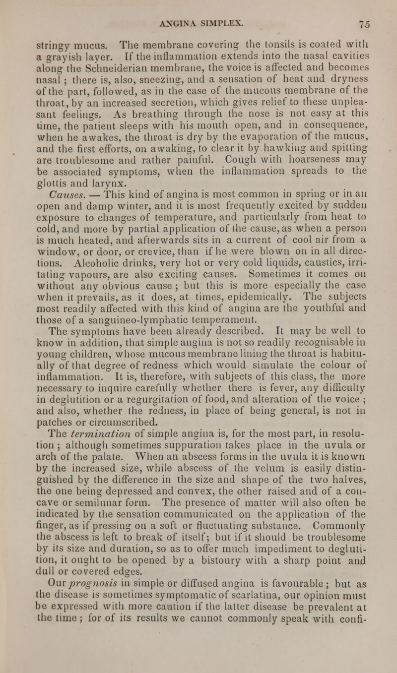 stringy mucus. The membrane covering the tonsils is coated with a grayish layer. If the inflammation extends into the nasal cavities along the Schneiderian membrane, the voice is affected and becomes nasal ; there is, also, sneezing, and a sensation of heat and dryness of the part, followed, as in the case of the mucous membrane of the throat, by an increased secretion, which gives relief to these unplea- sant feelings. As breathing through the nose is not easy at this time, the patient sleeps with his mouth open, and in consequence, when he awakes, the throat is dry by the evaporation of the mucus, and the first efforts, on awaking, to clear it by hawking and spitting are troublesome and rather painful. Cough with hoarseness may be associated symptoms, when the inflammation spreads to the glottis and larynx. Causes. — This kind of angina is most common in spring or in an open and damp winter, and it is most frequently excited by sudden exposure to changes of temperature, and particularly from heat to cold, and more by partial application of the cause, as when a person is much heated, and afterwards sits in a current of cool air from a window, or door, or crevice, than if he were blown on in all direc- tions. Alcoholic drinks, very hot or very cold liquids, caustics, irri- tating vapours, are also exciting causes. Sometimes it comes on without any obvious cause ; but this is more especially the case when it prevails, as it does, at times, epidemically. The subjects most readily affected with this kind of angina are the youthful and those of a sanguineo-lymphatic temperament. The symptoms have been already described. It may be well to know in addition, that simple angina is not so readily recognisable in young children, whose mucous membrane lining the throat is habitu- ally of that degree of redness which would simulate the colour of inflammation. It is, therefore, with subjects of this class, the more necessary to inquire carefully whether there is fever, any difficulty in deglutition or a regurgitation of food, and alteration of the voice ; and also, whether the redness, in place of being general, is not in patches or circumscribed. The termination of simple angina is, for the most part, in resolu- tion ; although sometimes suppuration takes place in the uvula or arch of the palate. When an abscess forms in the uvula it is known by the increased size, while abscess of the velum is easily distin- guished by the difference in the size and shape of the two halves, the one being depressed and convex, the other raised and of a con- cave or semilunar form. The presence of matter will also often be indicated by the sensation communicated on the application of the finger, as if pressing on a soft or fluctuating substance. Commonly the abscess is left to break of itself; but if it should be troublesome by its size and duration, so as to offer much impediment to degluti- tion, it ought to be opened by a bistoury with a sharp point and dull or covered edges. Our prognosis in simple or diffused angina is favourable; but as the disease is sometimes symptomatic of scarlatina, our opinion must be expressed with more caution if the latter disease be prevalent at the time ; for of its results we cannot commonly speak with confi-