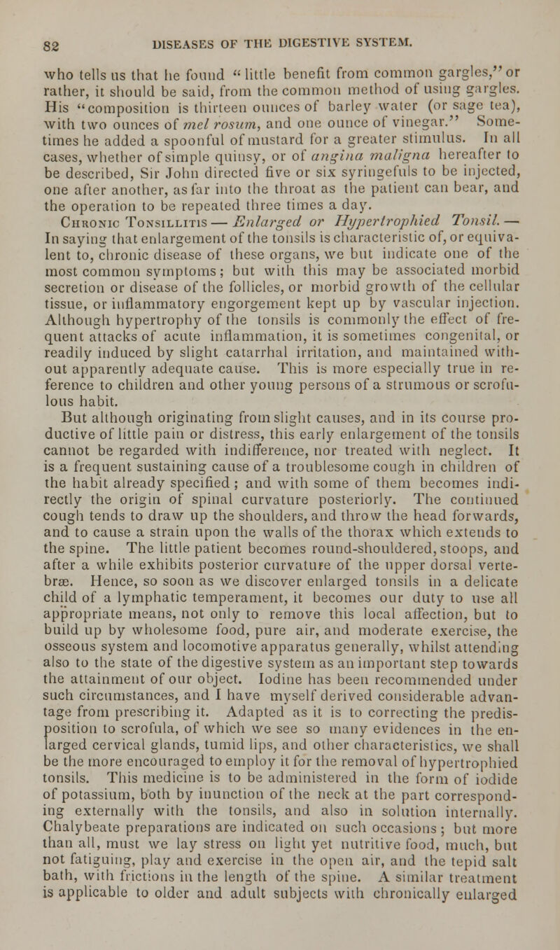 who tells us that he found  little benefit from common gargles, or rather, it should be said, from the common method of using gargles. His composition is thirteen ounces of barley water (or sage tea), with two ounces of mel rosum, and one ounce of vinegar. Some- times he added a spoonful of mustard for a greater stimulus. In all cases, whether of simple quinsy, or of angina maligna hereafter to be described, Sir John directed five or six syringefuls to be injected, one after another, as far into the throat as the patient can bear, and the operation to be repeated three times a day. Chronic Tonsillitis — Enlarged or Hi/pertrophied Tonsil.— In saying that enlargement of the tonsils is characteristic of, or equiva- lent to, chronic disease of these organs, we but indicate one of the most common symptoms; but with this may be associated morbid secretion or disease of the follicles, or morbid growth of the cellular tissue, or inflammatory engorgement kept up by vascular injection. Although hypertrophy of the tonsils is commonly the effect of fre- quent attacks of acute inflammation, it is sometimes congenital, or readily induced by slight catarrhal irritation, and maintained with- out apparently adequate cause. This is more especially true in re- ference to children and other young persons of a strumous or scrofu- lous habit. But although originating from slight causes, and in its course pro- ductive of little pain or distress, this early enlargement of the tonsils cannot be regarded with indifference, nor treated with neglect. It is a frequent, sustaining cause of a troublesome cough in children of the habit already specified; and with some of them becomes indi- rectly the origin of spinal curvature posteriorly. The continued cough tends to draw up the shoulders, and throw the head forwards, and to cause a strain upon the walls of the thorax which extends to the spine. The little patient becomes round-shouldered, stoops, and after a while exhibits posterior curvature of the upper dorsal verte- bra;. Hence, so soon as we discover enlarged tonsils in a delicate child of a lymphatic temperament, it becomes our duty to use all appropriate means, not only to remove this local affection, but to build up by wholesome food, pure air, and moderate exercise, the osseous system and locomotive apparatus generally, whilst attending also to the state of the digestive system as an important step towards the attainment of our object. Iodine has been recommended under such circumstances, and I have myself derived considerable advan- tage from prescribing it. Adapted as it is to correcting the predis- position to scrofula, of which we see so many evidences in the en- larged cervical glands, tumid lips, and other characteristics, we shall be the more encouraged to employ it for the removal of hypertrophied tonsils. This medicine is to be administered in the form of iodide of potassium, both by inunction of the neck at the part correspond- ing externally with the tonsils, and also in solution internally. Chalybeate preparations are indicated on such occasions; but more than all, most we lay stress on light yet nutritive food, much, but not fatiguing, play and exercise in the open air, and the tepid salt bath, with frictions in the length of the spine. A similar treatment is applicable to older and adult subjects with chronically enlarged