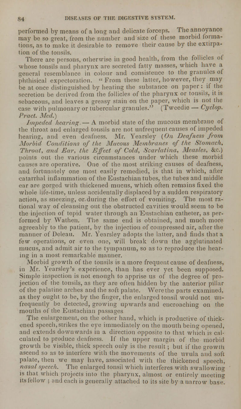 performed by means of a long and delicate forceps. The annoyance may be so great, from the number and size of these morbid forma- tions, as to make it desirable to remove their cause by the extirpa- tion of the tonsils. There are persons, otherwise in good health, from the follicles of whose tonsils and pharynx are secreted fatty masses, which have a general resemblance in colour and consistence to the granules of phthisical expectoration. From these latter, however, they may be at once distinguished by heating the substance on paper : if the secretion be derived from the follicles of the pharynx or tonsils, it is sebaceous, and leaves a greasy stain on the paper, which is not the case with pulmonary or tubercular granules. (Tweedie — Cyclop. Pract. Med.) Impeded hearing.— A morbid state of the mucous membrane of the throat and enlarged tonsils are not unfrequent causes of impeded hearing, and even deafness. Mr. Yearsley (On Deafness from Morbid Conditions of the Mucous Membranes of the Stomach, Throat, and Ear, the Effect of Cold, Scarlatina, Measles, &c.) points out the various circumstances under which these morbid causes are operative. One of the most striking causes of deafness, and fortunately one most easily remedied, is that in which, after catarrhal inflammation of the Eustachian tubes, the tubes and middle ear are gorged with thickened mucus, which often remains fixed the whole life-time, unless accidentally displaced by a sudden respiratory action, as sneezing, or.during the effort of vomiting. The most ra- tional way of cleansing out the obstructed cavities would seem to be the injection of tepid water through an Eustachian catheter, as per- formed by Wathen. The same end is obtained, and. much more agreeably to the patient, by the injection of compressed air, after the manner of Deleau. Mr. Yearsley adopts the latter, and finds that a few operations, or even one, will break down the agglutinated mucus, and admit air to the tympanum, so as to reproduce the hear- ing in a most remarkable manner. Morbid growth of the tonsils is a more frequent cause of deafness, in Mr. Yearsley's experience, than has ever yet been supposed. Simple inspection is not enough to apprise us of the degree of pro- jection of the tonsils, as they are often hidden by the anterior pillar of the palatine arches and the soft palate. Were the parts examined, as they ought to be, by the finger, the enlarged tonsil would not un- frequently be detected, growing upwards and encroaching on the mouths of the Eustachian passages The enlargement, on the other hand, which is productive of thick- ened speech, strikes the eye immediately on the mouth being opened, and extends downwards in a direction opposite to that which is cal- culated to produce deafness. If the upper margin of the morbid growth be visible, thick speech only is the result; but if the growth ascend so as to interfere with the movements of the uvula and soft palate, then we may have, associated with the thickened speech, nasal speech. The enlarged tonsil which interferes with swallowing is that which projects into the pharynx, almost or entirely meeting its fellow ; and each is generally attached to its site by a narrow base.