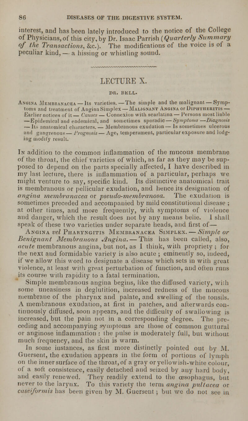 interest, and has been lately introduced to the notice of the College of Physicians, of this city, by Dr. Isaac Parrish {Quarterly Summary of the Transactions, &c). The modifications of the voice is of a peculiar kind, — a hissing or whistling sound. LECTURE X. DR. BELL. Angina Membranacea— Its varieties.—The simple and the malignant — Symp- toms and treatment of AnginaSimplex — Malignant Angina or Diphtheritis— Earlier notices of it— Causes — Connexion with scarlatina — Persons most liable —Epidemical and endemical, and sometimes sporadic — Symptoms—Diagnosis — Its anatomical characters. — Membranous exudation — Is sometimes ulcerous and gangrenous— Prognosis— Age, temperament, particular exposure and lodg- ing modify result. In addition to the common inflammation of the mucous membrane of the throat, the chief varieties of which, as far as they may be sup- posed to depend on the parts specially affected, I have described in my last lecture, there is inflammation of a particular, perhaps we might venture to say, specific kind. Its disimctive anatomical trait is membranous or pellicular exudation, and hence its designation of angina membranacea or pseudo-membranosa. The exudation is sometimes preceded and accompanied by mild constitutional disease ; at other times, and more frequently, with symptoms of violence and danger, which the result does not by any means belie. I shall speak of these two varieties under separate heads, and first of— Angina vel Pharyngitis Membranacea Simplex. — Simple or Benignant Membranous Angina. — This has been called, also, acute membranous angina, but not, as 1 think, with propriety ; for the next and formidable variety is also acute ; eminently so, indeed, if we allow this word to designate a disease which sets in with great violence, at least with great perturbation of function, and often runs its course with rapidity to a fatal termination. Simple membranous angina begins, like the diffused variety, with some uneasiness in deglutition, increased redness of the mucous membrane of the pharynx and palate, and swelling of the tonsils. A membranous exudation, at first in patches, and afterwards con- tinuously diffused, soon appears, and the difficulty of swallowing is increased, but the pain not in a corresponding degree. The pre- ceding and accompanying symptoms are those of common guttural or anginose inflammation : the pulse is moderately full, but without much frequency, and the skin is warm. In some instances, as first more distinctly pointed out by M. Guersent, the exudation appears in the form of portions of lymph on the inner surface of the throat, of a gray or yellowish-white colour, of a soft consistence, easily detached and seized by any hard body, and easily renewed. They readily extend to the oesophagus, but never to the larynx. To this variety the term angina pultacea or caseiformis has been given by M. Guersent ; but we do not see in