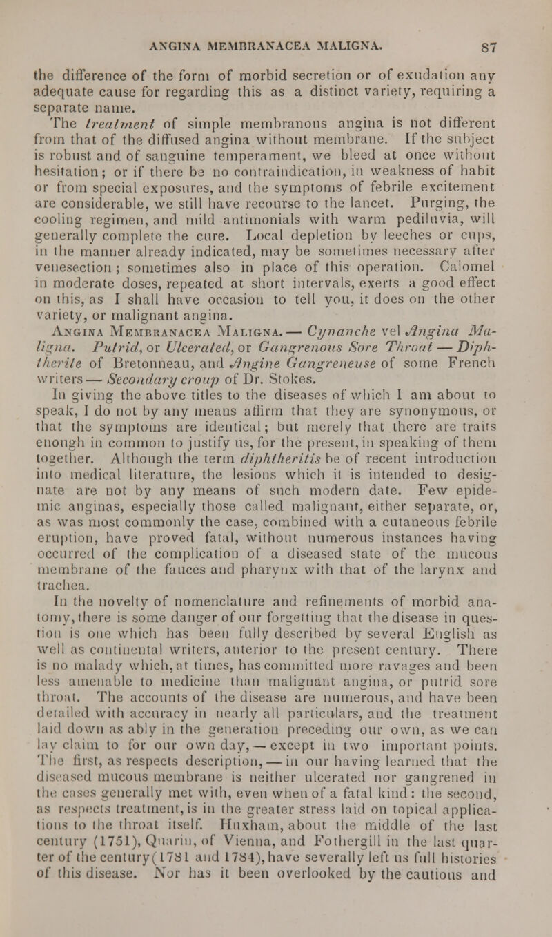 the difference of the form of morbid secretion or of exudation any adequate cause for regarding this as a distinct variety, requiring a separate name. The treatment of simple membranous angina is not different from that of the diffused angina without membrane. If the subject is robust and of sanguine temperament, we bleed at once without hesitation; or if there be no contraindication, in weakness of habit or from special exposures, and the symptoms of febrile excitement are considerable, we still have recourse to the lancet. Purging, the cooling regimen, and mild antimonials with warm pediluvia, will generally complete the cure. Local depletion by leeches or cups, in the manner already indicated, may be sometimes necessary after venesection ; sometimes also in place of this operation. Calomel in moderate doses, repeated at short intervals, exerts a good effect on this, as I shall have occasion to tell you, it does on the other variety, or malignant angina. Angina Membranacea Maligna.— Cynanehe vel Angina Ma- ligna. Putrid, or Ulcerated, or Gangrenous Sore Throat — Diph- therite of Bretonneau, and Engine Gangrenevse of some French writers—Secondary croup of Dr. Stokes. In giving the above titles to the diseases of which I am about to speak, I do not by any means affirm that they are synonymous, or that the symptoms are identical; but merely that there are traits enough in common to justify us, for the present,in speaking of them together. Although the term diphlheritis be of recent introduction into medical literature, the lesions which it is intended to desig- nate are not by any means of such modern date. Few epide- mic anginas, especially those called malignant, either separate, or, as was most commonly the case, combined with a cutaneous febrile eruption, have proved fatal, without numerous instances having occurred of the complication of a diseased state of the mucous membrane of the fauces and pharynx with that of the larynx and trachea. In the novelty of nomenclature and refinements of morbid ana- tomy, there is some danger of our forgetting that the disease in ques- tion is one which has been fully described by several English as well as continental writers, anterior to the present century. There is no malady which, at times, has committed more ravages and been less amenable to medicine than malignant angina, or putrid sore throat. The accounts of the disease are numerous, and have been detailed with accuracy in nearly all particulars, and the treatment laid down as ably in the generation preceding our own, as we can lay claim to for our own day,— except in two important points. The first, as respects description,— in our having learned that the diseased mucous membrane is neither ulcerated nor gangrened in the cases generally met with, even when of a fatal kind: the second, as respects treatment, is in the greater stress laid on topical applica- tions to (he throat itself. Huxham, about the middle of the last century (1751), Quarin, of Vienna, and Fothergill in the last quar- ter of the century (1781 and 1784), have severally left us full histories of this disease. Nor has it been overlooked by the cautious and