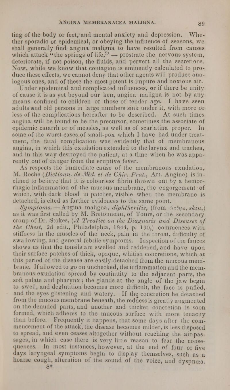 ting of the body or feet,*and mental anxiety and depression. Whe- ther sporadic or epidemical, or obeying the influence of seasons, we shall generally find angina maligna to have resulted from causes which attack the springs of life, — prostrate the nervous system, deteriorate, if not poison, the fluids, and pervert all the secretions. Now, while we know that contagion is eminently calculated to pro- duce these effects, we cannot deny that other agents will produce ana- logous ones, and of these the most potent is impure and noxious air. Under epidemical and complicated influences, or if there be unity of cause it is as yet beyond our ken, angina maligna is not by any means confined to children or those of tender age. I have seen adults -and old persons in large numbers sink under it, with more or less of the complications hereafter to be described. At such times angina will be found to be the precursor, sometimes the associate of epidemic catarrh or of measles, as well as of scarlatina proper. In some of the worst cases of small-pox which I have had under treat- ment, the fatal complication was evidently that of membranous angina, in which this exudation extended to the larynx and trachea, and in this way destroyed the patient, at a time when he was appa- rently out of danger from the eruptive fever. As respects the immediate cause of the membranous exudation, M. Roche (Dictio/in. de Med. el de Chir. Frat., Art. Angine) is in- clined to believe that it is colourless fibrin thrown out by a hemor- rhagic inflammation of the mucous membrane, the engorgement of which, with dark blood in patches, visible when the membrane is detached, is cited as farther evidences to the same point. Symptoms.—Angina maligna, diphtheritis, (from Sitftp*., skin,) as it was first called by M. Rretouueau, of Tours, or the secondary croup of Dr. Stokes, [A Treatise on the Diagnosis and Diseases of the Chest, 2d edit., Philadelphia, 1844, p. 190,) commences with stiffness in the muscles of the neck, pain in the throat, difficulty of swallowing, and general febrile symptoms. Inspection of the fauces shows us that the tonsils are swelled and reddened, and have upon their surface patches of thick, opaque, whitish concretions, which at this period of the disease are easily detached from the mucous mem- brane. If allowed to go on unchecked, the inflammation and the mem- branous exudation spread by continuity to the adjacent parts, the soft palate and pharynx ; the glands at the angle of the jaw begin to swell, and deglutition becomes more difficult, the face is purled, and tho eyes glistening and watery. If the concretion be detached from the mucous membrane beneath, the redness is greatly augmented on the denuded parts, and another and thicker concretion is soon formed, which adheres to the mucous surface with more tenacity than before. Frequently it happens, that some days after the com- mencement of the attack, the disease becomes milder, is less disposed to spread, and even ceases altogether without reaching the air-pas- sages, in which case there is very little reason to fear the conse- quences. In most instances, however, at the end of four or five • lays laryngeal symptoms begin to display themselves, such as a hoarse cough, alteration of the sound of the voice, and dyspnoea S*