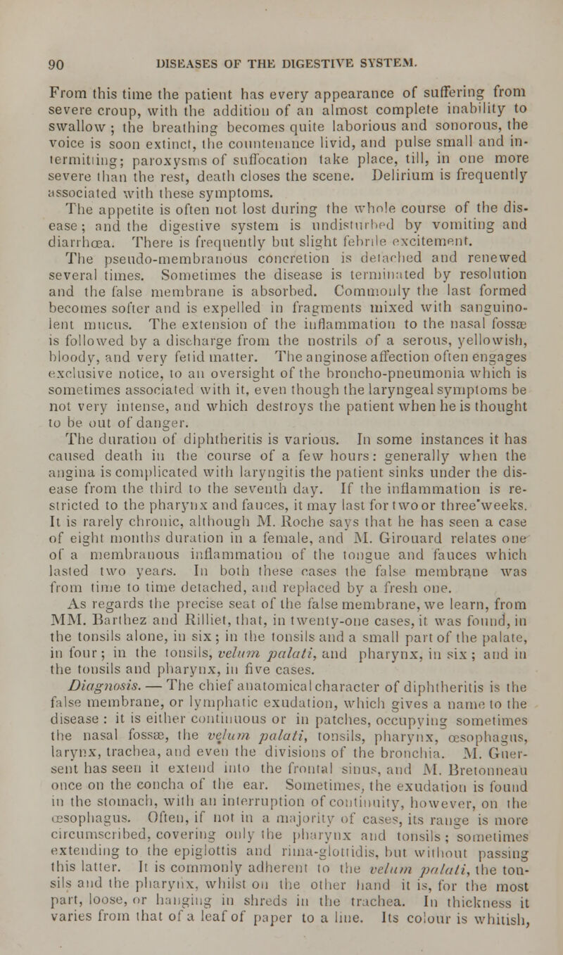 From this time the patient has every appearance of suffering from severe croup, with the addition of an almost complete inability to swallow ; the breathing becomes quite laborious and sonorous, the voice is soon extinct, the countenance livid, and pulse small and in- termitiing; paroxysms of suffocation take place, till, in one more severe than the rest, death closes the scene. Delirium is frequently associated with these symptoms. The appetite is often not lost during the whole course of the dis- ease ; and the digestive system is undisturbed by vomiting and diarrhoea. There is frequently but slight febrile excitement. The pseudo-membranous concretion is detaehed and renewed several times. Sometimes the disease is terminated by resolution and the false membrane is absorbed. Commonly the last formed becomes softer and is expelled in fragments mixed with sanguino- lent mucus. The extension of the inflammation to the nasal fossa; is followed by a discharge from the nostrils of a serous, yellowish, bloody, and very fetid matter. The anginose affection often engages exclusive notice, to an oversight of the broncho-pneumonia which is sometimes associated with it, even though (he laryngeal symptoms be not very intense, and which destroys the patient when he is thought to be out of danger. The duration of diphtheritis is various. In some instances it has caused death in the course of a few hours: generally when the angina is complicated with laryngitis the patient sinks under the dis- ease from the third to the seventh day. If the inflammation is re- stricted to the pharynx and fauces, it may last for two or three'weeks. It is rarely chronic, although M. Roche says that he has seen a case of eight months duration in a female, and M. Girouard relates one of a membranous inflammation of the tongue and fauces which lasted two years. In both these cases the false membrane was from time to time detached, and replaced by a fresh one. As regards the precise seat of the false membrane, we learn, from MM. Barthez and Rilliet, that, in twenty-one cases, it was found, in the tonsils alone, in six; in the tonsils and a small part of the palate, in four; in the tonsils, velum palati, and pharynx, in six ; and in the tonsils and pharynx, in five cases. Diagnosis. — The chief anatomical character of diphtheritis is the false membrane, or lymphatic exudation, which gives a name to the disease : it is either continuous or in patches, occupying sometimes the nasal fossae, the velum palati, tonsils, pharynx, oesophagus, larynx, trachea, and even the divisions of the bronchia. M. Guer- sent has seen it extend into the frontal sinus, and M. Bretonneau once on the concha of the ear. Sometimes, the exudation is found in the stomach, with an interruption of continuity, however, on the (esophagus. Often, if not in a majority of cases, its range is more circumscribed, covering only the pharynx and tonsils; sometimes extending to the epiglottis and riina-glottidis, hut without passing this latter. It is commonly adherent to the velum palati, the ton- sils and the pharynx, whilst on the other hand it is, for the most part, loose, or hanging in shreds in the trachea. In thickness it varies from that of a leaf of paper to a line. Its colour is whitish,