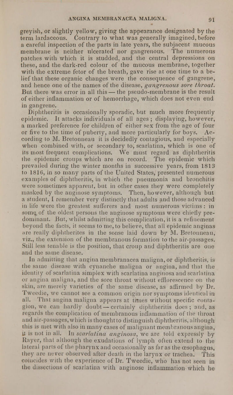 greyish, or slightly yellow, giving the appearance designated by the term lardaceous. Contrary to what was generally imagined, before a careful inspection of the parts in late years, the subjacent mucous membrane is neither ulcerated nor gangrenous. The numerous patches with which it is studded, and the central depressions on these, and the dark-red colour of the mucous membrane, together with the extreme fetor of the breath, gave rise at one time to a be- lief that these organic changes were the consequence of gangrene, and hence one of the names of the disease, gangrenous sore throat. But there was error in all this — the pseudo-membrane is the result of either inflammation or of hemorrhage, which does not even end in gangrene. Diphtherias is occasionally sporadic, but much more frequently epidemic. It attacks individuals of all ages ; displaying, however, a marked preference for children of either sex from the age of four or five to the time of puberty, and more particularly for boys. Ac- cording to M. Bretonneau it is decidedly contagious, and especially when combined with, or secondary to, scarlatina, which is one of its most frequent complications. We must regard as diphtheritis the epidemic croups which are on record. The epidemic which prevailed during the winter months in successive years, from 1813 to 1816, in so many parts of the United States, presented numerous examples of diphtheritis, in which the pneumonia and bronchitis wine sometimes apparent, but in other cases they were completely masked by the anginose symptoms. Then, however, although but a student, I remember very distinctly that adults and those advanced in life were the greatest sufferers and most numerous victims : in somt^of the oldest persons the anginose symptoms were chiefly pre- dominant. But, whilst admitting this complication, it is a refinement beyond the facts, it seems to me, to believe, that all epidemic anginas are really diphtherites in the sense laid down by M. Bretonneau, viz., the extension of the membranous formation to the air-passages. Still less tenable is the position, that croup and diphtheritis are one and the same disease. In admitting that angina membranacea maligna, or diphtheritis, is the same disease with cynanche maligna or angina, and that the identity of scarlatina simplex with scarlatina anginosa and scarlatina or angina maligna, and the sore throat without efflorescence on the skin, are merely varieties of the same disease, as affirmed by Dr. Twee-die, we cannot see a common origin nor symptoms identical in all. That angina maligna appears at times without specific conta- gion, we can hardly doubt — certainly diphtheritis does; and, as regards the complication of membranous inflammation of the throat and air-passages, which is thought to distinguish diphtheritis, although this is met with also in many cases of malignant membranous angina, U is not in all. In scarlatina anginosa, we are told expressly by Rayer, thai although the exudations of lymph often extend to the lateral pails of the pharynx and occasionally as far as the oesophagus, they are never observed after death in the larynx or trachea. This coiucides with the experience of Dr. Tweedie, who has not seen in the dissections of scarlatina with anginose inflammation which he
