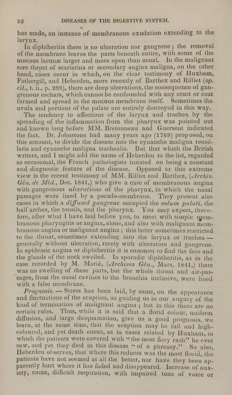 has made, an instance of membranous exudation extending to the larynx. In diphtheritis there is no ulceration nor gangrene ; the removal of the membrane leaves the parts beneath entire, with some of the mucous lacunas larger and more open than usual. In the malignant sore throat of scarlatina or secondary angina maligna, on the other hand, cases occur in which, on the clear testimony of Huxham, Fothergill, and Heberden, more recently of Barthez and Rilliet (op. cit., t. ii., p. 2SS), there are deep ulcerations, the consequence of gan- grenous eschars, which cannot be confounded with any crust or coat formed and spread in the mucous membrane itself. Sometimes the uvula and portions of the palate are entirely destroyed in this way. The tendency to affections of the larynx and trachea by the spreading of the inflammation from the pharynx was pointed out and known long before MM. Bretonneau and Guersent indicated the fact. Dr. Johnstone had many years ago (1769) proposed, on this account, to divide the disease into the cynanche maligna tonsil- laris and cynanche maligna trachealis. But that which the British writers, and I might add the name of Heberden to the list, regarded as occasional, the French pathologists insisted on being a constant and diagnostic feature of the disease. Opposed to this extreme view is the recent testimony of MM. Rilliet and Barthez, (^Jrchiv. Gen. de, Med., Dec. 1841,) who give a case of membranous angina with gangrenous ulcerations of the pharynx, in which the nasal passages were lined by a pseudo-membrane. They present also cases in which a diffused gangrene occupied the velum palati, the half arches, the tonsils, and the pharynx. You may expect, there- fore, after what I have laid before you, to meet with simple mem- branous pharyngitis or angina, alone, and also with malignant mem- branous angina or malignant angina ; this latter sometimes restricted to the throat, sometimes extending into the larynx or trachea — generally without ulceration, rarely with ulceration and gangrene. In epidemic angina or diphtheritis it is common to find the face and the glands of the neck swelled. In sporadic diphtheritis, as in the case recorded by M. Marie, (Archives G6n., Mars, 1841,) there was no swelling of these parts, but the whole throat and air-pas- sages, from the nasal cavities to the bronchia inclusive, were lined with a false membrane. Prognosis. — Stress has been laid, by some, on the appearance and fluctuations of the eruption, as guiding us in our augury of the kind of termination of malignant angina ; but in this there are no certain rules. Thus, while it is said that a florid colour, uniform diffusion, and large desquamation, give us a good prognosis, we learn, at the same time, that the eruption may be full and high- coloured, and yet death ensue, as in cases related by Huxham, in which the patients were covered with  the most fiery rash he ever saw, and yet they died in this disease  of a phrensy. So also, Heberden observes, that where this redness was the most florid, the patients have not seemed at all the better, nor have they been' ap- parently hurt where it has faded and disappeared. Increase of anx- iety, coma, dilficult respiration, with impaired tone of voice or