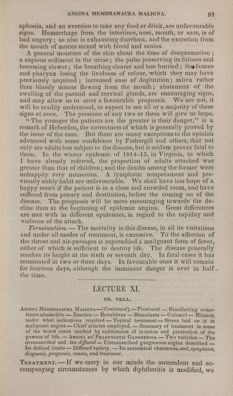 aphonia, and an aversion to take any food or drink, are unfavourable signs. Hemorrhage from the intestines, nose, mouth, or ears, is of had augury ; so also is exhausting diarrhoea, and the excretion from the mouth of mucus mixed with blood and sanies. A general moisture of the skin about the time of desquamation ; a copious sediment in the urine ; the pulse preserving its fulness and becoming slower; the breathing clearer and less hurried ; thafauces and pharynx losing the lividness of colour, which they may have previously acquired ; increased ease of deglutition ; saliva rather than bloody mucus flowing from the mouth; abatement of the swelling of the parotid and cervical glands, are encouraging signs, and may allow us to utter a favourable prognosis. We are not, it will be readily understood, to expect to see all or a majority of these signs at once. The presence of any two or three will give us hope. The younger the patients are the greater is their danger, is a remark of Heberden, the correctness of which is generally proved by the issue of the case. But there are many exceptions to the opinion advanced with some confidence by Fothergill and others, that not only are adults less subject to the disease, but it seldom proves fatal to them. In the winter epidemic of 1814-15, in Virginia, to which I have already referred, the proportion of adults attacked was greater than that of children; and the deaths among the former were unhappily very numerous. A lymphatic temperament and pre- viously sickly habit are unfavourable. We shall have less hope of a happy result if the patient is in a close and crowded room, and have suffered from penury and destitution, before the coming on of the disease. The prognosis will be more encouraging towards the de- cline than at the beginning of epidemic angina. Great differences are met with in different epidemics, in regard to the rapidity and violence of the attack. Termination. — The mortality in this disease, in all its visitations and under all modes of treatment, is excessive. To the affection of the throat and air-passages is superadded a malignant form of fever, either of which is sufficient to destroy life. The disease generally reaches its height at the sixth or seventh day. In fatal cases it has terminated in two or three days. In favourable ones it will remain for fourteen days, although the imminent danger is over in half the time. LECTURE XI. DR. BELL. Angina Membranacea Maligna—{Continued).— Treatment — Bloodletting' some- times admissible — Emetics — Revulsives — Stimulants— Calomel— Blisters, under what indications required—Topical treatment — Stress laid on it in malignant angina — Chief articles employed. — Summary of treatment in some of the worst cases marked by suddenness of invasion and prostration of the powers of life. — Angina vel Pharyngitis Gangrenosa — Two varieties — The circumscribed and the diffused— Circumscribed gangrenous angina described Its defined limits — Diffused variety.—Its anatomical characters, seat, symptoms, diagnosis, jirognosis, causes, and treatment. Treatment. — If we carry in our minds the antecedent and ac- companying circumstances by which diphtheritis is modified, we