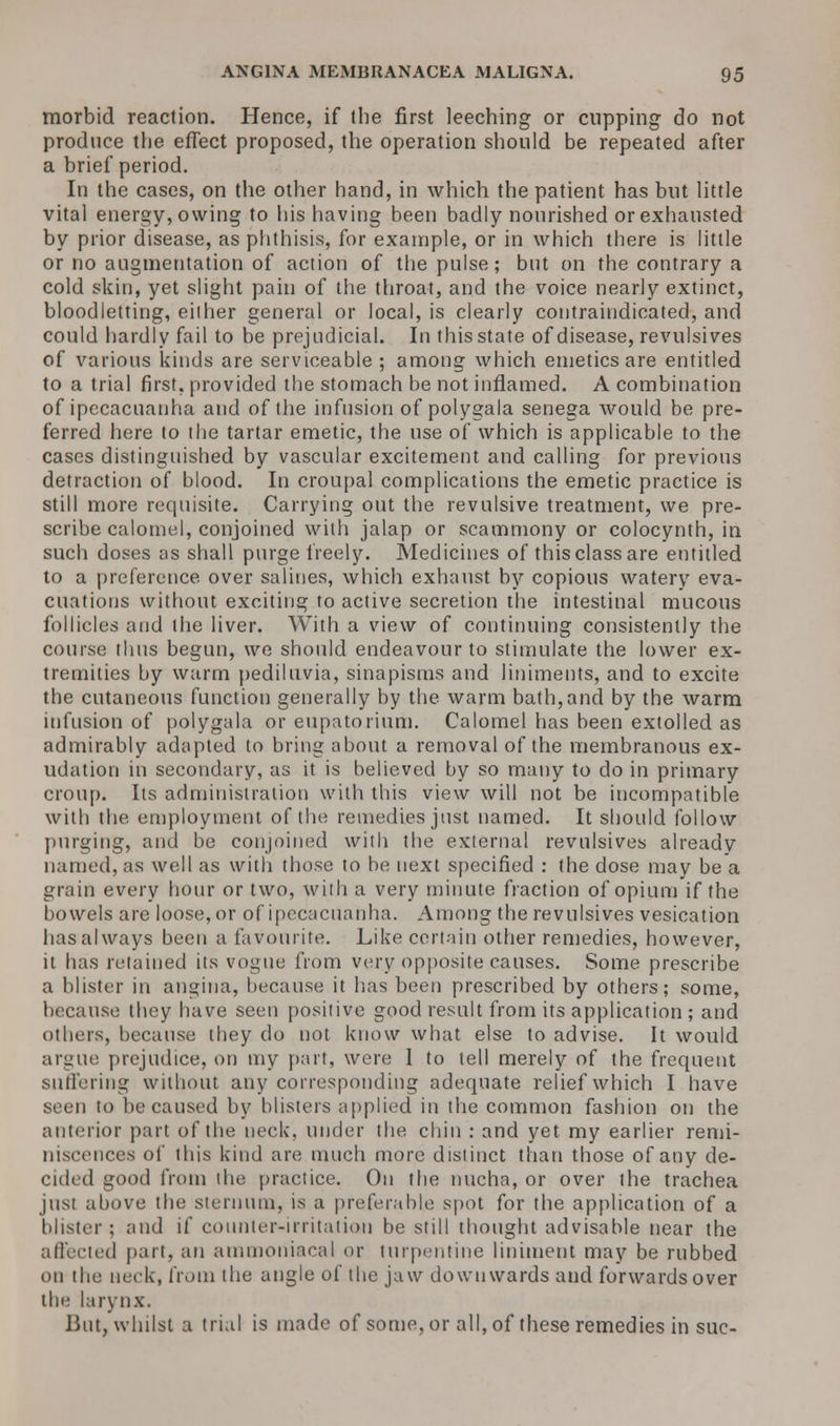 morbid reaction. Hence, if (he first leeching or cupping do not produce the effect proposed, the operation should be repeated after a brief period. In the cases, on the other hand, in which the patient has but little vital energy, owing to his having been badly nourished or exhausted by prior disease, as phthisis, for example, or in which there is little or no augmentation of action of the pulse; but on the contrary a cold skin, yet slight pain of the throat, and the voice nearly extinct, bloodletting, either general or local, is clearly contraindicated, and could hardly fail to be prejudicial. In this state of disease, revulsives of various kinds are serviceable ; among which emetics are entitled to a trial first, provided the stomach be not inflamed. A combination of ipecacuanha and of the infusion of polygala senega would be pre- ferred here to the tartar emetic, the use of which is applicable to the cases distinguished by vascular excitement and calling for previous detraction of blood. In croupal complications the emetic practice is still more requisite. Carrying out the revulsive treatment, we pre- scribe calomel, conjoined with jalap or scammony or colocynth, in such doses as shall purge freely. Medicines of this class are entitled to a preference over salines, which exhaust by copious watery eva- cuations without exciting to active secretion the intestinal mucous follicles and the liver. With a view of continuing consistently the course thus begun, we should endeavour to stimulate the lower ex- tremities by warm pediluvia, sinapisms and liniments, and to excite the cutaneous function generally by the warm bath,and by the warm infusion of polygala or eupatorium. Calomel has been extolled as admirably adapted to bring about a removal of the membranous ex- udation in secondary, as it is believed by so many to do in primary croup. Its administration with this view will not be incompatible with the employment of the remedies just named. It should follow purging, and be conjoined with the external revulsives already named, as well as with those to be next specified : the dose may be a grain every hour or two, with a very minute fraction of opium if the bowels are loose, or of ipecacuanha. Among the revulsives vesication has always been a favourite. Like certain other remedies, however, it has retained its vogue from very opposite causes. Some prescribe a blister in angina, because it has been prescribed by others; some, because they have seen positive good result from its application ; and others, because they do not know what else to advise. It would argue prejudice, on my part, were 1 to tell merely of the frequent suffering without any corresponding adequate relief which I have seen to be caused by blisters applied in the common fashion on the anterior part of the neck, under the chin : and yet my earlier remi- niscences of this kind are much more distinct than those of any de- cided good from the practice. On the nucha, or over the trachea just above the sternum, is a preferable spot for the application of a blister; and if counter-irritation be still thought advisable near the affected part, an ammoniacal or turpentine liniment may be rubbed on the neck, from the angle of the jaw downwards and forwards over the larynx. lint, whilst a trial is made of some, or all, of these remedies in sue-