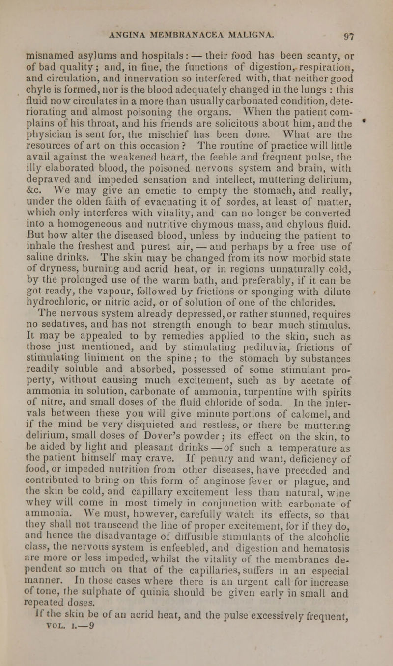 misnamed asylums and hospitals: — their food has been scanty, or of bad quality; and, in fine, the functions of digestion, respiration, and circulation, and innervation so interfered with, that neither good chyle is formed, nor is the blood adequately changed in the lungs : this fluid now circulates in a more than usually carbonated condition, dete- riorating and almost poisoning the organs. When the patient com- plains of his throat, and his friends are solicitous about him, and the physician is sent for, the mischief has been done. What are the resources of art on this occasion ? The routine of practice will little avail against the weakened heart, the feeble and frequent pulse, the illy elaborated blood, the poisoned nervous system and brain, with depraved and impeded sensation and intellect, muttering delirium, &c. We may give an emetic to empty the stomach, and really, under the olden faith of evacuating it of sordes, at least of matter, which only interferes with vitality, and can no longer be converted into a homogeneous and nutritive chymous mass, and chylous fluid. But how alter the diseased blood, unless by inducing the patient to inhale the freshest and purest air, — and perhaps by a free use of saline drinks. The skin may be changed from its now morbid state of dryness, burning and acrid heat, or in regions unnaturally cold, by the prolonged use of the warm bath, and preferably, if it can be got ready, the vapour, followed by frictions or sponging with dilute hydrochloric, or nitric acid, or of solution of one of the chlorides. The nervous system already depressed, or rather stunned, requires no sedatives, and has not strength enough to bear much stimulus. It may be appealed to by remedies applied to the skin, such as those just mentioned, and by stimulating pediluvia, frictions of stimulating liniment on the spine ; to the stomach by substances readily soluble and absorbed, possessed of some stimulant pro- perty, without causing much excitement, such as by acetate of ammonia in solution, carbonate of ammonia, turpentine with spirits of nitre, and small doses of the fluid chloride of soda. In the inter- vals between these you will give minute portions of calomel, and if the mind be very disquieted and restless, or there be muttering delirium, small doses of Dover's powder; its effect on the skin, to be aided by light and pleasant drinks—of such a temperature as the patient himself may crave. If penury and want, deficiency of food, or impeded nutrition from other diseases, have preceded and contributed to bring on this form of anginose fever or plague, and the skin be cold, and capillary excitement less than natural, wine whey will come in most timely in conjunction with carbonate of ammonia. We must, however, carefully watch its effects, so that they shall not transcend the line of proper excitement, for if they do, and hence the disadvantage of diffusible stimulants of the alcoholic class, the nervous system is enfeebled, and digestion and hematosis are more or less impeded, whilst the vitality of the membranes de- pendent so much on that of the capillaries, suffers in an especial manner, hi those cases where there is an urgent call for increase of tone, the sulphate of quinia should be given early in small and repeated doses. If the skin be of an acrid heat, and the pulse excessively frequent, vol. i.—9