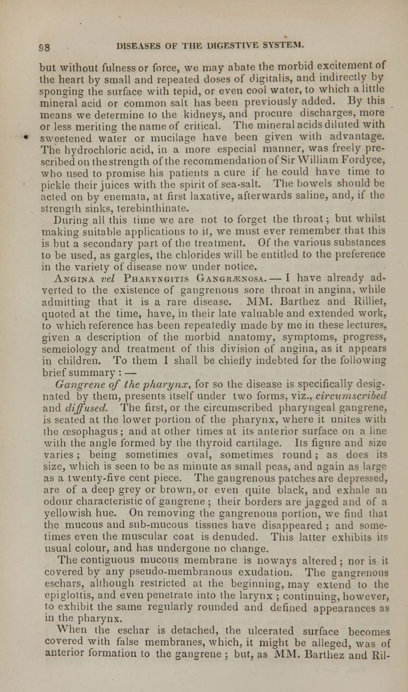 but without fulness or force, we may abate the morbid excitement of the heart by small and repeated doses of digitalis, and indirectly by sponging the surface with tepid, or even cool water, to which a little mineral acid or common salt has been previously added. By this means we determine to the kidneys, and procure discharges, more or less meriting the name of critical. The mineral acids diluted with sweetened water or mucilage have been given with advantage. The hydrochloric acid, in a more especial manner, was freely pre- scribed on the strength of the recommendation of Sir William Fordyce, who used to promise his patients a cure if he could have time to pickle their juices with the spirit of sea-salt. The bowels should be acted on by enemata, at first laxative, afterwards saline, and, if the strength sinks, terebinthinate. During all this time we are not to forget the throat; but whilst making suitable applications to it, we must ever remember that this is but a secondary part of the treatment. Of the various substances to be used, as gargles, the chlorides will be entitled to the preference in the variety of disease now under notice. Angina vel Pharyngitis Gangrenosa.— I have already ad- verted to the existence of gangrenous sore throat in angina, while admitting that it is a rare disease. MM. Barthez and Rilliet, quoted at the time, have, in their late valuable and extended work, to which reference has been repeatedly made by me in these lectures, given a description of the morbid anatomy, symptoms, progress, semeiology and treatment of this division of angina, as it appears in children. To them I shall be chiefly indebted for the following brief summary: — Gangrene of the pharynx, for so the disease is specifically desig- nated by them, presents itself under two forms, viz., circumscribed and diffused. The first, or the circumscribed pharyngeal gangrene, is seated at the lower portion of the pharynx, where it unites with the oesophagus; and at other times at its anterior surface on a line with the angle formed by the thyroid cartilage. Its figure and size varies; being sometimes oval, sometimes round; as does its size, which is seen to be as minute as small peas, and again as large as a twenty-five cent piece. The gangrenous patches are depressed, are of a deep grey or brown, or even quite black, and exhale an odour characteristic of gangrene ; their borders are jagged and of a yellowish hue. On removing the gangrenous portion, we find that the mucous and sub-mucous tissues have disappeared ; and some- times even the muscular coat is denuded. This latter exhibits its usual colour, and has undergone no change. The contiguous mucous membrane is noways altered; nor is it covered by any pseudo-membranous exudation. The sangrenons eschars, although restricted at the beginning, may extend to the epiglottis, and even penetrate into the larynx ; continuing, however, to exhibit the same regularly rounded and defined appearances as in the pharynx. When the eschar is detached, the ulcerated surface becomes covered with false membranes, which, it might be alleged, was of anterior formation to the gangrene ; but, as MM. Barthez and Ril-