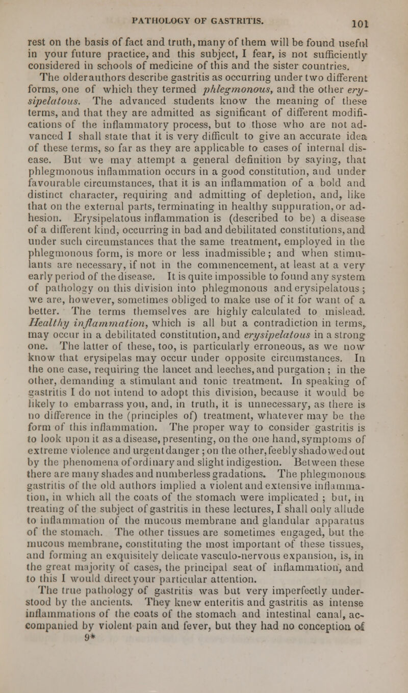 rest on the basis of fact and truth, many of them will be found useful in your future practice, and this subject, I fear, is not sufficiently considered in schools of medicine of this and the sister countries. The olderauthors describe gastritis as occurring under two different forms, one of which they termed phlegmonous, and the other ery- sipelatous. The advanced students know the meaning of these terms, and that they are admitted as significant of different modifi- cations of the inflammatory process, but to those who are not ad- vanced I shall state that it is very difficult to give an accurate idea of these terms, so far as they are applicable to cases of internal dis- ease. But we may attempt a general definition by saying, that phlegmonous inflammation occurs in a good constitution, and under favourable circumstances, that it is an inflammation of a bold and distinct character, requiring and admitting of depletion, and, like that on the external parts, terminating in healthy suppuration, or ad- hesion. Erysipelatous inflammation is (described to be) a disease of a different kind, occurring in bad and debilitated constitutions, and under such circumstances that the same treatment, employed in the phlegmonous form, is more or less inadmissible; and when stimu- lants are necessary, if not in the commencement, at least at a very early period of the disease. It is quite impossible to found any system of pathology on this division into phlegmonous and erysipelatous ; we are, however, sometimes obliged to make use of it for want of a better. The terms themselves are highly calculated to mislead. Healthy inflammation, which is all but a contradiction in terms, may occur in a debilitated constitution, and erysipelatous in a strong one. The latter of these, too, is particularly erroneous, as we now know that erysipelas may occur under opposite circumstances. In the one case, requiring the lancet and leeches, and purgation ; in the other, demanding a stimulant and tonic treatment. In speaking of gastritis I do not intend to adopt this division, because it would be likely to embarrass you, and, in truth, it is unnecessary, as there is no difference in the (principles of) treatment, whatever may be the form of this inflammation. The proper way to consider gastritis is to look upon it as a disease, presenting, on the one hand, symptoms of extreme violence and urgentdanger ;on theother,feeblyshadowedout by the phenomena of ordinary and slight indigestion. Between these there are many shades and numberless gradations. The phlegmonous, gastritis of the old authors implied a violent and extensive inflamma- tion, in which all the coats of the stomach were implicated ; but, in treating of the subject of gastritis in these lectures, I shall only allude to inflammation of the mucous membrane and glandular apparatus of the stomach. The other tissues are sometimes engaged, but the mucous membrane, constituting the most important of these tissues, and forming an exquisitely delicate vasculo-nervous expansion, is, in the great majority of cases, the principal seat of inflammation, and to this I would direct your particular attention. The true pathology of gastritis was but very imperfectly under- stood by the ancients. They knew enteritis and gastritis as intense inflammations of the coats of the stomach and intestinal canal, ac- companied by violent pain and fever, but they had no conception of 9*