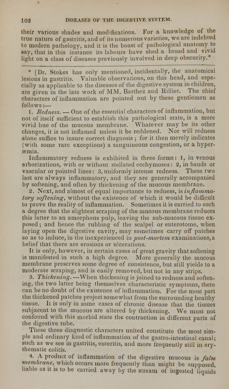 their various shades and modifications. For a knowledge of the true nature of gastritis, and of its numerous varieties, we are indebted to modern pathology, and it is the boast of pathological anatomy to say, that in this instance its labours have shed a broad and vivid light on a class of diseases previously involved in deep obscurity.* * [Dr. Stokes has only mentioned, incidentally, the anatomical lesions in gastritis. Valuable observations, on this head, and espe- cially as applicable to the diseases of the digestive system in children, are given in the late work of MM. Barthez and Rilliet. The chief characters of inflammation are pointed out by these gentlemen as follows:— 1. Redness. — One of the essential characters of inflammation, but not of itself sufficient to establish this pathological state, is a more vivid hue of the mucous membrane. Whatever may be its other changes, it is not inflamed unless it be reddened. Nor will redness alone suffice to insure correct diagnosis ; for it then merely indicates (with some rare exceptions) a sanguineous congestion, or a hyper- emia. Inflammatory redness is exhibited in three forms: 1, in venous arborizations, with or without stellated ecchymoses: 2, in bands or vascular or pointed lines : 3, uniformly intense redness. These two last are always inflammatory, and they are generally accompanied by softening, and often by thickening of the mucous membrane. 2. Next, and almost of equal importance to redness, is inflamma- tory softening, without the existence of which it would be difficult to prove the reality of inflammation. Sometimes it is carried to such a degree that the slightest scraping of the mucous membrane reduces this latter to an amorphous pulp, leaving the sab-mucous tissue ex- posed; and hence the rubbing of the scalpel or enterototne, when laying open the digestive cavity, may sometimes carry off* patches so as to induce, in the inexperienced in post-morlem examinations, a belief that there are erosions or ulcerations. It is only, however, in certain cases of great gravity that softening is manifested in such a high degree. More generally the mucous membrane preserves some degree of consistence, but still yields to a moderate scraping, and is easily removed, but not in any strips. 3. Thickening. —When thickening is joined to redness and soften- ing, the two latter being themselves characteristic symptoms, there can be no doubt of the existence of inflammation. For the most part the thickened patches project somewhat from the surrounding healthy tissue. It is only in some cases of chronic disease that the tissues subjacent to the mucous are altered by thickening. We must not confound with this morbid state the contraction in different parts of the digestive tube. These three diagnostic characters united constitute the most sim- ple and ordinary kind of inflammation of the gastro-intestinal canal; such as we see in gastritis, enteritis, and more frequently still in ery- thematie colitis. 4. A product of inflammation of the digestive mucous is false membrane, which occurs more frequently than might be supposed, liable as it is to be carried away by the stream of ingested liquids