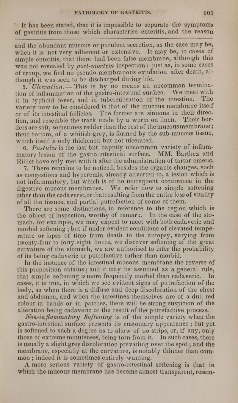 It has been stated, that it is impossible to separate the symptoms of gastritis from those which characterise enteritis, and the reason and the abundant mucous or purulent secretion, as the case maybe, when it is not very adherent or extensive. It may be, in cases of simple enteritis, that there had been false membrane, although this was not revealed by post-mortem inspection ; just as, in some cases of croup, we find no pseudo-membranous exudation after death, al- though it was seen to be discharged during life. 5. Ulceration.— This is by no means an uncommon termina- tion of inflammation of the gastro-intestinal surface. We meet with it in typhoid fever, and in tuberculisation of the intestine. The variety now to be considered is that of the mucous membrane itself or of its intestinal follicles. The former are sinuous in their direc- tion, and resemble the track made by a worm on linen. Their bor- ders are soft, sometimes redder than the rest of the mucous membrane; their bottom, of a whitish-grey, is formed by the sub-mucous tissue, which itself is only thickened but not ulcerated. 6. Pustules is the last but happily uncommon variety of inflam- matory lesion of the gastro-intestinal surface. MM. Barthez and Rilliet have only met with it after the administration of tartar emetic. 7. There remains to be noticed, besides the organic changes, such as congestions and hyperemia already adverted to, a lesion which is not inflammatory, but which is of no unfrequent occurrence in the digestive mucous membranes. We refer now to simple softening other than the cadaveric,orthatresulting from the entire loss of vitality of all the tissues, and partial putrefaction of some of them. There are some distinctions, in reference to the region which is the object of inspection, worthy of remark. In the case of the sto- mach, for example, we may expect to meet with both cadaveric and morbid softening ; but if under evident conditions of elevated tempe- rature or lapse of time from death to the autopsy, varying from twenty-four to forty-eight hours, we discover softening of the great curvature of the stomach, we are authorised to infer the probability of its being cadaveric or putrefactive rather than morbid. In the instance of the intestinal mucous membrane the reverse of this proposition obtains ; and it may be assumed as a general rule, that simple softening is more frequently morbid than cadaveric. In cases, it is true, in which we see evident signs of putrefaction of the body, as when there is a diffuse and deep discoloration of the chest and abdomen, and when the intestines themselves are of a dull red colour in bauds or in patches, there will be strong suspicion of the alteration being cadaveric or the result of the putrefactive process. Non-injlummatory Softening is of the simple variety when the gastro-intestinal surface presents its customary appearance ; but yet is softened to such a degree as to allow of no strips, or, if any, only those of extreme minuteness, being torn from it. In such cases, there is usually a slight grey discoloration prevailing over the spot; and the membrane, especially at the curvature, is notably thinner than com- mon ; indeed it is sometimes entirely wanting. A more serious variety of gastro-intestinal softening is that in which the mucous membrane has become almost transparent, resem-