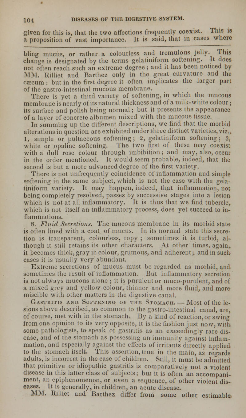 given for this is, that the two affections frequently coexist. This is a proposition of vast importance. It is said, that in cases where bling mucus, or rather a colourless and tremulous jelly. This change is designated by the terms gelatiniform softening. It does not often reach such an extreme degree; and it has been noticed by MM. Rilliet and Barthez only in the great curvature and the caecum : but in the first degree it often implicates the larger part of the gastro-intestinal mucous membrane. There is yet a third variety of softening, in which the mucous membrane is nearly of its natural thickness and of a milk-white colour; its surface and polish being normal; but it presents the appearance of a layer of concrete albumen mixed with the mucous tissue. In summing up the different descriptions, we find that the morbid alterations in question are exhibited under three distinct varieties, viz., 1, simple or pultaceous softening; 2, gelatiniform softening; 3, white or opaline softening. The two first of these may coexist with a dull rose colour through imbibition; and may, also, occur in the order mentioned. It would seem probable, indeed, that the second is but a more advanced degree of the first variety. There is not unfrequently coincidence of inflammation and simple softening in the same subject, which is not the case with the gela- tiniform variety. It may happen, indeed, that inflammation, not being completely resolved, passes by successive stages into a lesion which is not at all inflammatory. It is thus that we find tubercle, which is not itself an inflammatory process, does yet succeed to in- flammations. 8. Fluid Secretions. The mucous membrane in its morbid state is often lined with a coat of mucus. In its normal state this secre- tion is transparent, colourless, ropy ; sometimes it is turbid, al- though it still retains its other characters. At other times, again, it becomes thick, gray in colour, grumous, and adherent; and in such cases it is usually very abundant. Extreme secretions of mucus must be regarded as morbid, and sometimes the result of inflammation. But inflammatory secretion is not always mucous alone ; it is purulent or muco-purulent, and of a mixed grey and yellow colour, thinner and more fluid, and more miscible with other matters in the digestive canal. Gastritis and Softening op the Stomach. — Most of the le- sions above described, as common to the gastro-intestinal canal, are, of course, met with in the stomach. By a kind of reaction, or swing from one opinion to its very opposite, it is the fashion.just now, with some pathologists, to speak of gastritis as an exceedingly rare dis- ease, and of the stomach as possessing an immunity against inflam- mation, and especially against the effects of irritants directly applied to the stomach itself. This assertion, true in the main, as regards adults, is incorrect in the case of children. Still, it must be admitted that primitive or idiopathic gastritis is comparatively not a violent disease in this latter class of subjects; but it is often, an. accompani- ment, an epiphenomenon, or even a sequence, of other violent dis- eases. It is generally, in children, an acute disease. MM. Rilliet and Barthez differ from some other estimable