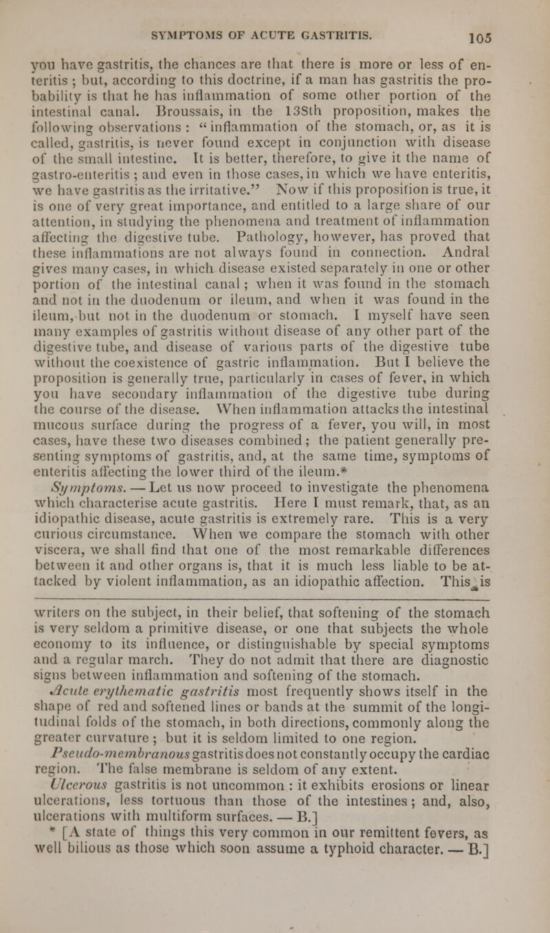 you have gastritis, the chances are that there is more or less of en- teritis ; but, according to this doctrine, if a man has gastritis the pro- bability is that he has inflammation of some other portion of the intestinal canal. Broussais, in the 13Sth proposition, makes the following observations : inflammation of the stomach, or, as it is called, gastritis, is never found except in conjunction with disease of the small intestine. It is better, therefore, to give it the name of gastro-euteritis ; and even in those cases, in which we have enteritis, we have gastritis as the irritative. Now if this proposition is true, it is one of very great importance, and entitled to a large share of our attention, in studying the phenomena and treatment of inflammation affecting the digestive tube. Pathology, however, has proved that these inflammations are not always found in connection. Andral gives many cases, in which disease existed separately in one or other portion of the intestinal canal ; when it was found in the stomach and not in the duodenum or ileum, and when it was found in the ileum, but not in the duodenum or stomach. I myself have seen many examples of gastritis without disease of any other part of the digestive tube, and disease of various parts of the digestive tube without the coexistence of gastric inflammation. But I believe the proposition is generally true, particularly in cases of fever, in which you have secondary inflammation of the digestive tube during the course of the disease. When inflammation attacks the intestinal mucous surface during the progress of a fever, you will, in most cases, have these two diseases combined; the patient generally pre- senting symptoms of gastritis, and, at the same time, symptoms of enteritis affecting the lower third of the ileum.* Sijurptojns. — Let us now proceed to investigate the phenomena which characterise acute gastritis. Here I must remark, that, as an idiopathic disease, acute gastritis is extremely rare. This is a very curious circumstance. When we compare the stomach with other viscera, we shall find that one of the most remarkable differences between it and other organs is, that it is much less liable to be at- tacked by violent inflammation, as an idiopathic affection. This^is writers on the subject, in their belief, that softening of the stomach is very seldom a primitive disease, or one that subjects the whole economy to its influence, or distinguishable by special symptoms and a regular march. They do not admit that there are diagnostic signs between inflammation and softening of the stomach. Jlculc erythematic gastritis most frequently shows itself in the shape of red and softened lines or bands at the summit of the longi- tudinal folds of the stomach, in both directions, commonly along the greater curvature ; but it is seldom limited to one region. Pseudo-membranous gastritis does not constantly occupy the cardiac region. The false membrane is seldom of any extent. / lecrous gastritis is not uncommon : it exhibits erosions or linear ulcerations, less tortuous than those of the intestines; and, also, ulcerations with multiform surfaces. — B.] * [A state of things this very common in our remittent fevers, as well bilious as those which soon assume a typhoid character. — B.]