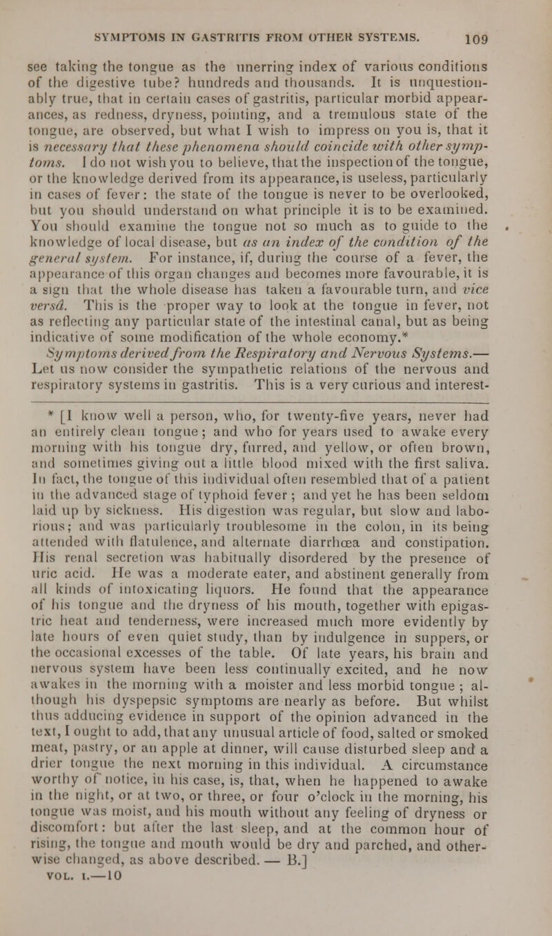 see taking the tongue as the unerring index of various conditions of the digestive tube? hundreds and thousands. It is unquestion- ably true, that in certain cases of gastritis, particular morbid appear- ances, as redness, dryness, pointing, and a tremulous state of the tongue, are observed, but what I wish to impress on you is, that it is necessary that these phenomena should coincide with other symp- toms. I do not wish you to believe, that the inspection of the tongue, or the knowledge derived from its appearance, is useless, particularly in cases of fever: the state of the tongue is never to be overlooked, but you should understand on what principle it is to be examined. You should examine the tongue not so much as to guide to the knowledge of local disease, but as an index of the condition of the general system. For instance, if, during the course of a fever, the appearance of this organ changes and becomes more favourable, it is a sign that the whole disease has taken a favourable turn, and vice versd. Tins is the proper way to look at the tongue in fever, not as reflecting any particular stale of the intestinal canal, but as being indicative of some modification of the whole economy.* Symptoms derived from the Respiratory and Nervoxis Systems.— Let us now consider the sympathetic relations of the nervous and respiratory systems in gastritis. This is a very curious and interest- * [I know well a person, who, for twenty-five years, never had an entirely clean tongue; and who for years used to awake every morning with his tongue dry, furred, and yellow, or often brown, and sometimes giving out a little blood mixed with the first saliva. In fact, the tongue of this individual often resembled that of a patient in the advanced stage of typhoid fever; and yet he has been seldom laid up by sickness. His digestion was regular, but slow and labo- rious; and was particularly troublesome in the colon, in its being attended with flatulence, and alternate diarrhoea and constipation. His renal secretion was habitually disordered by the presence of uric acid. He was a moderate eater, and abstinent generally from all kinds of intoxicating liquors. He found that the appearance of his tongue and the dryness of his mouth, together with epigas- tric heat and tenderness, were increased much more evidently by late hours of even quiet study, than by indulgence in suppers, or the occasional excesses of the table. Of late years, his brain and nervous system have been less continually excited, and he now awakes in the morning with a moister and less morbid tongue ; al- though his dyspepsic symptoms are nearly as before. But whilst thus adducing evidence in support of the opinion advanced in the text, I ought to add, that any unusual article of food, salted or smoked meat, pastry, or an apple at dinner, will cause disturbed sleep and a drier tongue the next morning in this individual. A circumstance worthy of notice, in his case, is, that, when he happened to awake in the night, or at two, or three, or four o'clock in the morning, his tongue was moist, and his mouth without any feeling of dryness or discomfort: but alter the last sleep, and at the common hour of rising, the tongue and mouth would be dry and parched, and other- wise changed, as above described. — 13.] vol. i.—10