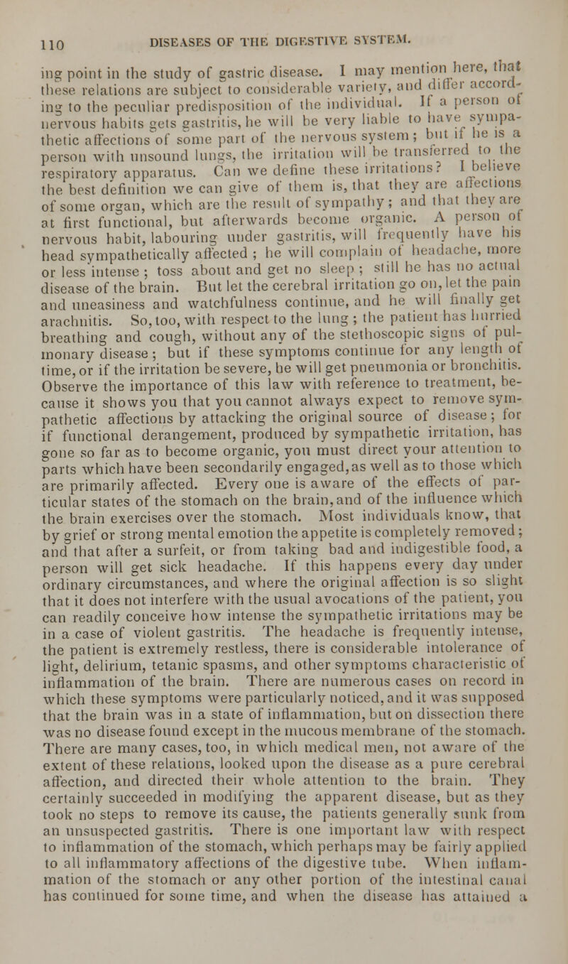 ing point in the study of gastric disease. I may mention here, that those relations are subject to considerable variety, and differ accord- ing to the peculiar predisposition of the individual. If a person ot nervous habits gets gastritis, he will be very liable to have sympa- thetic affections of some part of the nervous system; but if he is a person with unsound lungs, the irritation will be transferred to the respiratory apparatus. Can we define these irritations? I believe the best definition we can give of them is, that they are affections of some organ, which are the result of sympathy; and that they are at first functional, but afterwards become organic. A person of nervous habit, labouring under gastritis, will frequently have his head sympathetically affected ; he will complain ot headache, more or less intense ; toss about and get no sleep ; still he has no actual disease of the brain. But let the cerebral irritation go on, let the pain and uneasiness and watchfulness continue, and he will finally get arachnitis. So, too, with respect to the lung; the patient has hurried breathing and cough, without any of the stethoscopic signs of pul- monary disease; but if these symptoms continue for any length ot time, or if the irritation be severe, he will get pneumonia or bronchitis. Observe the importance of this law with reference to treatment, be- cause it shows you that you cannot always expect to remove sym- pathetic affections by attacking the original source of disease; for if functional derangement, produced by sympathetic irritation, has gone so far as to become organic, you must direct your attention to parts which have been secondarily engaged, as well as to those which are primarily affected. Every one is aware of the effects of par- ticular states of the stomach on the brain, and of the influence which the brain exercises over the stomach. Most individuals know, that by grief or strong mental emotion the appetite is completely removed; and that after a surfeit, or from taking bad and indigestible food, a person will get sick headache. If this happens every day under ordinary circumstances, and where the original affection is so slight that it does not interfere with the usual avocations of the patient, you can readily conceive how intense the sympathetic irritations may be in a case of violent gastritis. The headache is frequently intense, the patient is extremely restless, there is considerable intolerance of light, delirium, tetanic spasms, and other symptoms characteristic of inflammation of the brain. There are numerous cases on record in which these symptoms were particularly noticed, and it was supposed that the brain was in a state of inflammation, but on dissection there was no disease found except in the mucous membrane of the stomach. There are many cases, too, in which medical men, not aware of the extent of these relations, looked upon the disease as a pure cerebral affection, and directed their whole attention to the brain. They certainly succeeded in modifying the apparent disease, but as they took no steps to remove its cause, the patients generally sunk from an unsuspected gastritis. There is one important law with respect to inflammation of the stomach, which perhaps may be fairly applied to all inflammatory affections of the digestive tube. When inflam- mation of the stomach or any other portion of the intestinal canal has continued for some time, and when the disease has attained a
