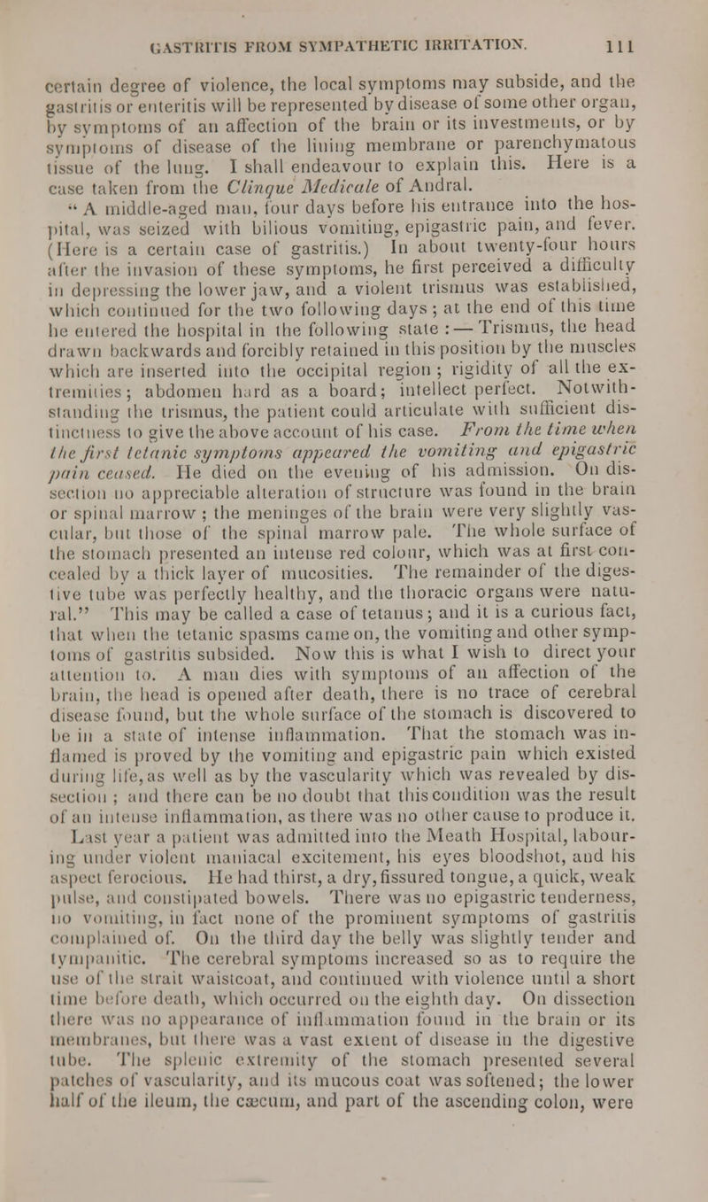 certain degree of violence, the local symptoms may subside, and the gastritis or enteritis will be represented by disease of some other organ, by symptoms of an affection of the brain or its investments, or by symptoms of disease of the lining membrane or parenchymatous tissue of the lung. I shall endeavour to explain this. Here is a case taken from the Clinque Medicate of Andral. A middle-aged man, four days before his entrance into the hos- pital, was seized with bilious vomiting, epigastric pain, and fever. (Here is a certain case of gastritis.) In about twenty-four hours after the invasion of these symptoms, he first perceived a difficulty in depressing the lower jaw, and a violent trismus was established, winch continued for the two following days ; at the end of this time he entered the hospital in the following state : — Trismus, the head drawn backwards and forcibly retained in this position by the muscles which are inserted into the occipital region; rigidity of all the ex- tremities; abdomen hard as a board; intellect perfect. Notwith- standing the trismus, the patient could articulate with sufficient dis- tinctness to give the above account of his case. From the time when the first tetanic symptoms appeared the vomiting and epigastric pain ceased, lie died on the evening of his admission. On dis- cretion no appreciable alteration of structure was found in the brain or spinal marrow ; the meninges of the brain were very slightly vas- cular, but those of the spinal marrow pale. The whole surface of the stomach presented an intense red colour, which was at first con- cealed by a thick layer of mucosities. The remainder of the diges- tive tube was perfectly healthy, and the thoracic organs were natu- ral. This may be called a case of tetanus; and it is a curious fact, that when the tetanic spasms came on, the vomiting and other symp- toms of gastritis subsided. Now this is what I wish to direct your attention to. A man dies with symptoms of an affection of the brain, the head is opened after death, there is no trace of cerebral disease found, but the whole surface of the stomach is discovered to be in a state of intense inflammation. That the stomach was in- flamed is proved by the vomiting and epigastric pain which existed during life,as well as by the vascularity which was revealed by dis- section ; and there can be no doubt that this condition was the result of an intense inflammation, as there was no other cause to produce it. L isi year a patient was admitted into the Meath Hospital, labour- ing under violent maniacal excitement, his eyes bloodshot, and his aspect ferocious. He had thirst, a dry, fissured tongue, a quick, weak pulse, and constipated bowels. There was no epigastric tenderness, no v.uniting, in fact none of the prominent symptoms of gastritis complained of. On the third day the belly was slightly tender and tympanitic. The cerebral symptoms increased so as to require the use of the strait waistcoat, and continued with violence until a short time before death, which occurred on the eighth day. On dissection there was no appearance of inflammation found in the brain or its membranes, but there was a vast extent of disease in the digestive tube. The splenic extremity of the stomach presented several patches of vascularity, and its mucous coat was softened; the lower half of the ileum, the caBCUm, and part of the ascending colon, were