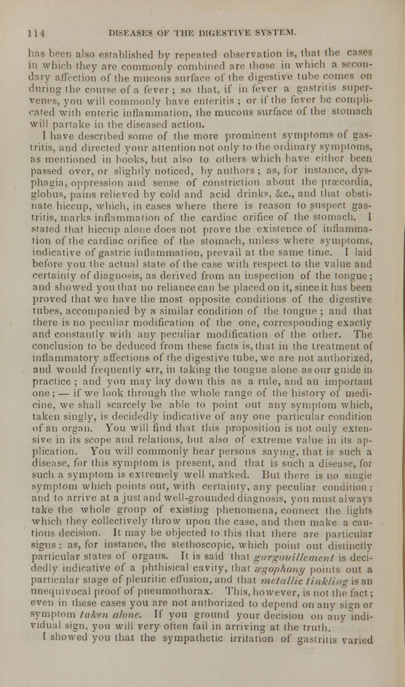 has been also established by repealed observation is, thai the cases in which they are commonly combined are those in which a secon- dary affection of the mucous surface of the digestive tube comes on during the course of a fever; so that, if in (ever a gastritis super- venes, you will commonly have enteritis ; or if the fever he compli- cated with enteric inflammation, the mucous surface of the stomach will partake, in the diseased action. 1 have described some of the more prominent symptoms of gas- tritis, and directed your attention not only to the ordinary symptoms, as mentioned in hooks, but also to others which have either been passed over, or slightly noticed, by authors ; as, for instance, dys- phagia, oppression and sense of constriction about the pra^cordia. globus, pains relieved by cold and acid drinks. &a, and that obsti- nate hiccup, which, in cases where there is reason to suspect gas- tritis, marks inflammation of the cardiac orifice of the stomach. I stated that hiccup alone does not prove the existence of inflamma- tion of the cardiac orifice of the stomach, unless where symptoms, indicative of gastric inflammation, prevail at the same time. I laid before you the actual state of the case with respect to the value and certainty of diagnosis, as derived from an inspection of the tongue; and showed you that no reliance can be placed on it, since it has been proved that we have the most opposite conditions of the digestive tubes, accompanied by a similar condition of the tongue ; and that there is no peculiar modification of the one, corresponding exactly and constantly with any peculiar modification of the other. The conclusion to be deduced from these facts is, that in the treatment of inflammatory affections of the digestive tube, we are not authorized, and would frequently err, in taking the tongue alone as our guide in practice ; and you may lay down this as a rule, and an important one; — if we look through the whole range of the history of medi- cine, we shall scarcely be able to point out any symptom which, taken singly, is decidedly indicative of any one particular condition of an organ. You will find that this proposition is not only exten- sive in its scope and relations, but also of extreme value in its ap- plication. You will commonly hear persons saying, that is such a disease, for this symptom is present, and that is such a disease, for such a symptom is extremely well marked. But there is no single symptom which points out, with certainty, any peculiar condition ; and to arrive at a just and well-grounded diagnosis, you must always take the whole group of existing phenomena, connect the lights which they collectively throw upon the case, and then make a cau- tious decision. It may be ohjected to this that there are particular signs : as, for instance, the slethoscopic, which point out distinctly particular states of organs. It is said that gurgouillement is deci- dedly indicative of a phthisical cavity, that ggophony points out a particular stage of pleuritic effusion, and that metallic tinkling is an unecpjivocal proof of pneumothorax. This, however, is not the fact; even in these cases you are not authorized to depend on any sign or symptom taken a/one. If you ground your decision on any indi- vidual sign, you will very often fail in arriving at the truth. I showed you that the sympathetic irritation of gastritis varied