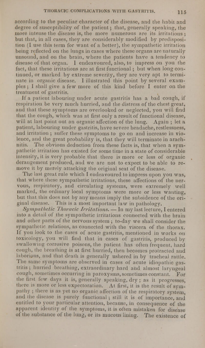 THORACIC COMPLICATIONS WITH GASTRITIS. H5 according to the peculiar character of the disease, and the habit and degree of susceptibility of the patient; that, generally speaking, the more intense the disease is, the more numerous are its irritations ; but that, in all cases, they are considerably modified by predisposi- tion (I use this term for want of a better), the sympathetic irritation being reflected on the lungs in cases where these organs are naturally unsound, and on the brain, where the patients have a tendency to disease of that organ. I endeavoured, also, to impress on you the fact, that these irritations are at first functional ; but when long con- tinued, or marked by extreme severity, they are very apt to termi- nate in organic disease. 1 illustrated this point by several exam- ples ; I shall give a few more of this kind before I enter on the treatment of gastritis. If a patient labouring under acute gastritis has a bad cough, if respiration be very much hurried, and the distress of the chest great, and that these symptoms are overlooked or neglected, you will find that the cough, which was at first only a result of functional disease, will at last point out an organic affection of the lung. Again ; let a patient, labouring under gastritis, have severe headache,restlessness, and irritation ; sillier these symptoms to go on and increase in vio- lence, and the great probability is, that they will terminate in arach- nitis. The obvious deduction from these facts is, that when a sym- pathetic irritation has existed for some time in a state of considerable intensity, it is very probable that there is more or less of organic derangement produced, and we are not. to expect to be able to re- move it by merely attacking the original seat of the disease. The last great rule which I endeavoured to impress upon you was, that where these sympathetic irritations, these affections of the ner- vous, respiratory, and circulating systems, were extremely well marked, the ordinary local symptoms were more or less wanting, but that this does not by any means imply the subsidence of the ori- ginal disease. This is a most important law in pathology. Sympathetic Thoracic Irritations. — In my last lecture, I entered into a detail of the sympathetic irritations connected with the brain and other parts of the nervous system ; to-day we shall consider the sympathetic relations, as connected with the viscera of the thorax. If you look to the cases of acute gastritis, mentioned in works on toxicology, you will find that in cases of gastritis, produced by swallowing corrosive poisons, the patient has often frequent, hard cough, the breathing is at first hurried, then becomes protracted and laborious, and that death is generally ushered in by tracheal rattle. The same symptoms are observed in cases of acute idiopathic gas- trins; hurried breathing, extraordinary hard and almost laryngeal cough, sometimes occurring in paroxysms, sometimes constant! For the first few days it is, generally speaking, dry ; as it progresses, there is more or less expectoration. At first, it is the result of sym- paihy ; (here is as yet no organic affection of the respiratory system, and the disease is purely functional; still it is of importance, and entitled to your particular attention, because, in consequence of the apparent identity of the symptoms, it is often mistaken for disease oi the substance of the lung, or its mucous lining. The existence of