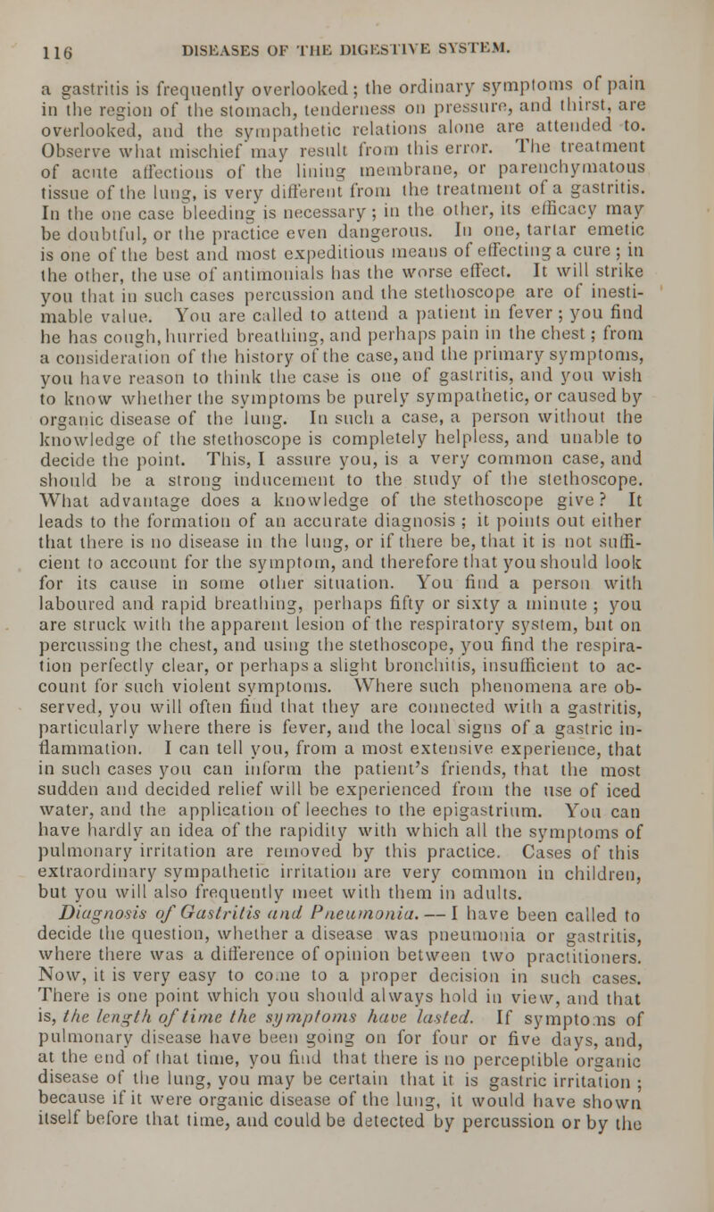a gastritis is frequently overlooked; the ordinary symptoms of pain in the region of the stomach, tenderness on pressure, and thirst, are overlooked, and the sympathetic relations alone are attended to. Observe what mischiefmay result from this error. The treatment of acute affections of the lining membrane, or parenchymatous tissue of the lung, is very different from the treatment of a gastritis. In the one case bleeding is necessary ; in the other, its efficacy may be doubtful, or the practice even dangerous. In one, tartar emetic is one of the best and most expeditious means of effecting a cure ; in the other, the use of antimonials has the worse effect. It will strike you that in such cases percussion and the stethoscope are of inesti- mable value. You are called to attend a patient in fever ; you find he has cough, hurried breathing, and perhaps pain in the chest; from a consideration of the history of the case, and the primary symptoms, you have reason to think the case is one of gastritis, and you wish to know whether the symptoms be purely sympathetic, or caused by organic disease of the lung. In such a case, a person without the knowledge of the stethoscope is completely helpless, and unable to decide the point. This, I assure you, is a very common case, and should be a strong inducement to the study of the stethoscope. What advantage does a knowledge of the stethoscope give? It leads to the formation of an accurate diagnosis ; it points out either that there is no disease in the lung, or if there be, that it is not suffi- cient to account for the symptom, and therefore that you should look for its cause in some other situation. You find a person with laboured and rapid breathing, perhaps fifty or sixty a minute ; you are struck with the apparent lesion of the respiratory system, but on percussing the chest, and using the stethoscope, you find the respira- tion perfectly clear, or perhaps a slight bronchitis, insufficient to ac- count for such violent symptoms. Where such phenomena are ob- served, you will often find that they are connected with a gastritis, particularly where there is fever, and the local signs of a gastric in- flammation. I can tell you, from a most extensive experience, that in such cases you can inform the patient's friends, that the most sudden and decided relief will be experienced from the use of iced water, and the application of leeches to the epigastrium. You can have hardly an idea of the rapidity with which all the symptoms of pulmonary irritation are removed by this practice. Cases of this extraordinary sympathetic irritation are very common in children, but you will also frequently meet with them in adults. Diagnosis of Gastritis and Pneumonia. — I have been called to decide the question, whether a disease was pneumonia or gastritis, where there was a difference of opinion between two practitioners. Now, it is very easy to coaie to a proper decision in such cases. There is one point which you should always hold in view, and that is, the length of time the symptoms have lasted. If symptoms of pulmonary disease have been going on for four or five days, and, at the end of that time, you find that there is no perceptible organic disease of the lung, you may be certain that it is gastric irritation ; because if it were organic disease of the lung, it would have shown itself before that time, and could be detected by percussion or by the