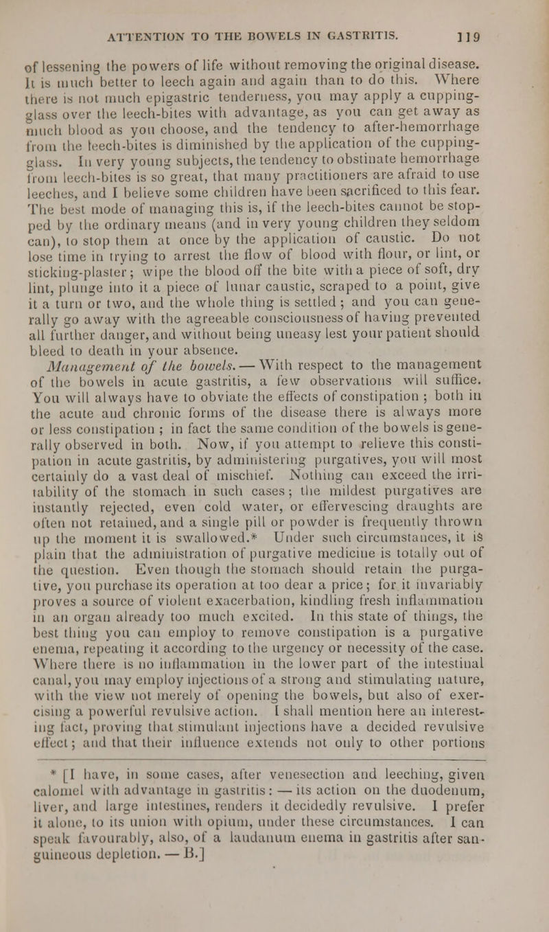 of lessening the powers of life without removing the original disease. It is much better to leech again and again than to do this. Where there is not much epigastric tenderness, you may apply a cupping- glass over the leech-bites with advantage, as you can get away as much blood as you choose, and the tendency to after-hemorrhage from the leech-bites is diminished by the application of the cupping- glass. In very young subjects, the tendency to obstinate hemorrhage from leech-bites is so^great, that many practitioners are afraid to use leeches, and I believe some children have been sacrificed to this fear. The best mode of managing this is, if the leech-bites cannot be stop- ped by the ordinary means (and in very young children they seldom can), to stop them at once by the application of caustic. Do not lose time in trying to arrest the flow of blood with flour, or lint, or sticking-plaster; wipe the blood off the bite with a piece of soft, dry lint, plunge into it a piece of lunar caustic, scraped to a point, give it a turn or two, and the whole thing is settled ; and you can gene- rally go away with the agreeable consciousness of having prevented all further danger, and without being uneasy lest your patient should bleed to death in your absence. Management of the bowels. — With respect to the management of the bowels in acute gastritis, a few observations will suffice. You will always have to obviate the effects of constipation ; both in the acute and chronic forms of the disease there is always more or less constipation ; in fact the same condition of the bowels is gene- rally observed in both. Now, if yon attempt to relieve this consti- pation in acute gastritis, by administering purgatives, you will most certainly do a vast deal of mischief. Nothing can exceed the irri- tability of the stomach in such cases; the mildest purgatives are instantly rejected, even cold water, or effervescing draughts are often not retained, and a single pill or powder is frecpaently thrown up the moment it is swallowed.* Under such circumstances, it is plain that the administration of purgative medicine is totally out of the question. Even though the stomach should retain the purga- tive, you purchase its operation at too dear a price; for it invariably proves a source of violent exacerbation, kindling fresh inflammation in an organ already too much excited. In this state of things, the best thing you can employ to remove constipation is a purgative enema, repeating it according to the urgency or necessity of the case. Where there is no inflammation in the lower part of the intestinal canal, you may employ injections of a strong and stimulating nature, with the view not merely of opening the bowels, but also of exer- cising a powerful revulsive action. I shall mention here an interest- ing tact, proving that stimulant injections have a decided revulsive effect; and that their influence extends not only to other portions * [I have, in some cases, after venesection and leeching, given calomel with advantage in gastritis: —its action on the duodenum, liver, and large intestines, renders it decidedly revulsive. I prefer it alone, to its union with opium, under these circumstances. I can speak favourably, also, of a laudanum enema in gastritis after san- guineous depletion. —13.]