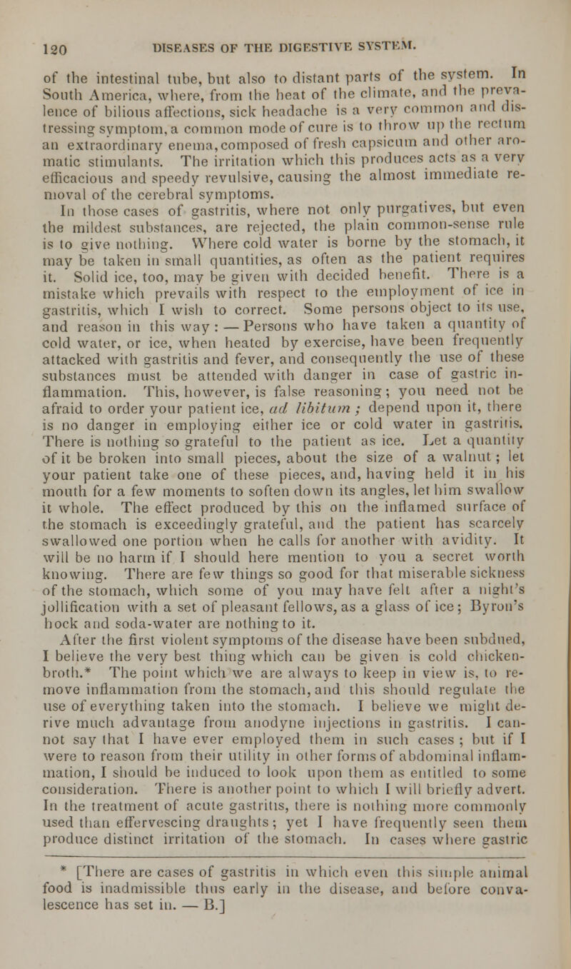of the intestinal tube, but also to distant parts of the system. In South America, where, from the heat of the climate, and the preva- lence of bilious affections, sick headache is a very common and dis- tressing symptom, a common mode of cure is to throw up the rectum an extraordinary enema, composed of fresh capsicum and other aro- matic stimulants. The irritation which this produces acts as a very efficacious and speedy revulsive, causing the almost immediate re- moval of the cerebral symptoms. In those cases of gastritis, where not only purgatives, but even the mildest substances, are rejected, the plain common-sense rule is to give nothing. Where cold water is borne by the stomach, it may be taken in small quantities, as often as the patient requires it.  Solid ice, too, may be given with decided benefit. There is a mistake which prevails with respect to the employment of ice in gastritis, which I wish to correct. Some persons object to its use, and reason in this way :—Persons who have taken a quantity of cold water, or ice, when heated by exercise, have been frequently attacked with gastritis and fever, and consequently the use of these substances must be attended with danger in case of gastric in- flammation. This, however, is false reasoning; you need not be afraid to order your patient ice, ad libitum ; depend upon it, there is no danger in employing either ice or cold water in gastritis. There is nothing so grateful to the patient as ice. Let a quantity of it be broken into small pieces, about the size of a walnut; let your patient take one of these pieces, and, having held it in his mouth for a few moments to soften down its angles, let him swallow it whole. The effect produced by this on the inflamed surface of the stomach is exceedingly grateful, and the patient has scarcely swallowed one portion when he calls for another with avidity. It will be no harm if I should here mention to you a secret worth knowing. There are (e\v things so good for that miserable sickness of the stomach, which some of you may have felt after a night's jollification with a set of pleasant fellows, as a glass of ice ; Byron's hock and soda-water are nothing to it. After the first violent symptoms of the disease have been subdued, I believe the very best thing which can be given is cold chicken- broth.* The point which we are always to keep in view is, to re- move inflammation from the stomach, and this should regulate the use of everything taken into the stomach. I believe we might de- rive much advantage from anodyne injections in gastritis. I can- not say that I have ever employed them in such cases ; but if I were to reason from their utility in other forms of abdominal inflam- mation, I should be induced to look upon them as entitled to some consideration. There is another point to which I will briefly advert. In the treatment of acute gastritis, there is nothing more commonly used than effervescing draughts; yet I have frequently seen them produce distinct irritation of the stomach. In cases where gastric * [There are cases of gastritis in which even this simple animal food is inadmissible thus early in the disease, and before conva- lescence has set in. — B.]