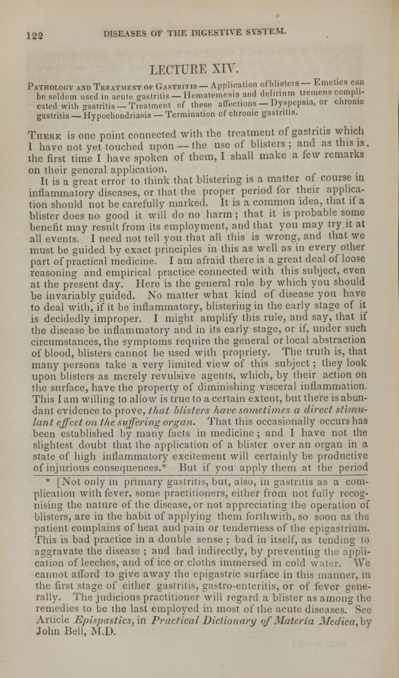 LECTURE XIV. Pathology and Treatment of Gastritis —Application of blisters — Emetics can be seldom used in acute gastritis — Hematemesis and delirium tremens compli- cated with gastritis—Treatment of these affections —Dyspepsia, or chronic gastritis —Hypochondriasis —Termination of chronic gastritis. There is one point connected with the treatment of gastritis which 1 have not yet touched upon —the use of blisters; and as this is. the first time I have spoken of them, I shall make a few remarks on their general application. It is a great, error to think that blistering is a matter of course in inflammatory diseases, or that the proper period for their applica- tion should not be carefully marked. It is a common idea, that if a blister does no good it will do no harm ; that it is probable some benefit may result from its employment, and that you may try it at all events. I need not tell you that all this is wrong, and that we must be guided bv exact principles in this as well as in every other part of practical medicine. I am afraid there is a great deal of loose reasoning and empirical practice connected with this subject, even at the present day. Here is the general rule by which you should be invariably guided. No matter what kind of disease you have to deal with, if it be inflammatory, blistering in the early stage of it is decidedly improper. I might amplify this rule, and say, that if the diseasebe inflammatory and in its early stage, or if, under such circumstances, the symptoms require the general or local abstraction of blood, blisters cannot be used with propriety. The truth is, that many persons take a very limited view of this subject; they look upon blisters as merely revulsive agents, which, by their action on the surface, have the property of diminishing visceral inflammation. This I am willing to allow is true to a certain extent, but there is abun- dant evidence to prove, that blisters have sometimes a direct stimu- lant effect on the suffering organ. That this occasionally occurs has been established by many facts in medicine ; and I have not the slightest doubt that the application of a blister over an organ in a state of high inflammatory excitement will certainly be productive of injurious consequences.* But if you apply them at the period * [Not only in primary gastritis, but, also, in gastritis as a com- plication with fever, some practitioners, either from not fully recog- nising the nature of the disease, or not appreciating the operation of blisters, are in the habit of applying them forthwith, so soon as the patient complains of heat and pain or tenderness of the epigastrium. This is bad practice in a double sense ; bad in itself, as tending to aggravate the disease ; and bad indirectly, by preventing the appli- cation of leeches, and of ice or cloths immersed in cold water. We cannot afford to give away the epigastric surface in this manner, in the first stage of either gastritis, gastro-enteritis, or of fever gene- rally. The judicious practitioner will regard a blister as among the remedies to be the last employed in most of the acute diseases. See Article Epispastics,'m Practical Dictionary of Materia Medica,by John Bell, M.D.